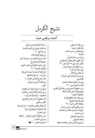 79 2008‫خريف‬
‫يبكى‬ ‫أن‬� ‫ميكنه‬ ‫من‬
‫دموعه‬ َ‫ر‬ّ‫يكو‬ ‫أن‬�‫و‬
ِ‫ه‬‫�ساعت‬ ِ‫جيب‬ ‫فى‬ ‫وي�ضعها‬
‫القدمية‬
ّْ‫ىل‬‫املنز‬ ‫منفاه‬ ‫من‬ ‫وينزل‬
‫بامل�سافرين‬ ُّ‫يغ�ص‬ ‫الذى‬ ‫املقهى‬ ‫ىل‬‫إ‬�
!‫..؟‬ ْ‫الرناجيل‬ ‫ماء‬ ‫فى‬ ‫الرند‬ ‫ليلقى‬
‫الراديو‬ ‫ي�سمع‬ ‫أن‬� ‫ي�ستطيع‬ ‫من‬
ِ‫ه‬‫أثري‬� ‫من‬ ٍ‫خال‬ ‫وهو‬
‫التلفاز‬ ‫فى‬ ‫ينظر‬ ‫أو‬�
‫جتمدها‬ ‫التى‬ ‫أ�شجاره‬� ‫مي�سك‬ ‫من‬
ْ‫عا�صري‬ ‫أ‬‫ال‬
‫اجلديد‬ ‫بحذائه‬ ً‫ة‬‫لطم‬ ‫د‬ُ‫ي�سد‬ ‫ثم‬
!‫املت�صاغرين..؟‬ ‫وجه‬ ‫أ‬‫ل‬
‫ُغرى‬‫مل‬‫ا‬ ِ‫امللل‬ ‫ربقة‬ ‫من‬ ‫يخرج‬ ‫أن‬� ‫ي�ستطيع‬ ‫من‬
‫نازفة‬ ‫ْمة‬‫ل‬ َ‫ح‬ ‫على‬ ‫بهامه‬‫إ‬� ‫وي�ضع‬
ْ‫العتيق‬ ‫با�شتهائه‬
‫اللينة‬ ‫املطابع‬ ‫هذه‬ ‫يوقف‬ ‫من‬
‫كاتبيها‬ ‫ت�صدق‬ ‫التى‬
!‫امليتة..؟‬ ‫الكتب‬ ‫وتلفظ‬
‫بعدما‬ ‫دروي�ش‬ َ‫ني‬‫أب‬�‫ت‬ ‫ي�ستطيع‬ ْ‫ن‬َ‫م‬
‫ق�صائده‬ ‫من‬ ٍ‫ة‬‫غفل‬ ‫فى‬ ‫مات‬ ‫أنه‬� ‫�شاع‬
ْ‫ه‬‫حمبي‬ ‫ومن‬
ِّ‫ال�صيفى‬ ‫�ضوئه‬ ‫ن‬ِ‫م‬
ْ‫العري�ض‬ ِ‫ه‬‫ودفئ‬
‫يدخلها‬ ‫جعلته‬ ‫التى‬ َ‫ر�ض‬ ‫أ‬‫ال‬ ‫ؤبن‬�‫ي‬ ْ‫ن‬َ‫م‬
ّْ‫الربى‬ ِ‫رت‬‫الزع‬ ِ‫ة‬‫أرغف‬�‫ك‬ ‫ا‬ً‫ن‬‫�ساخ‬
ِ‫ة‬‫الق�سا‬ ‫أيدى‬� ‫فى‬ ‫يتبقى‬ ‫الذى‬ ‫وما‬
!‫..؟‬ ْ‫املذابح‬ ‫ن‬ِ‫م‬
‫ن‬ ‫آ‬‫ال‬ ُ‫البكاء‬ ‫ميكنه‬ ‫من‬
‫التى‬ َ‫�سمرقند‬ ‫من‬ ‫البخارى‬ ‫خرج‬ ‫وقد‬
ْ‫للجوارح‬ ُ‫التتار‬ ‫وزعها‬
ّ‫البهى‬ ‫ق�صره‬ ‫فى‬ َ‫ة‬‫اخلليف‬ ‫جن‬ َ‫�س‬ ْ‫ن‬َ‫وم‬
!‫..؟‬ْ‫اخل�صيان‬ ‫أطلق‬�‫و‬
‫الورقية‬ ‫أ�سماءه‬� ‫مي�سك‬ ‫أن‬� ‫ميكنه‬ ْ‫ن‬َ‫م‬
‫العتيقة‬ ُ‫�سلواه‬ ‫يا‬ ..ِ‫هلل‬ ْ‫ن‬َ‫م‬ ‫و‬
‫..؟‬ْ‫القدمي‬ ‫الكرمل‬ ِ‫جذع‬ ‫حتت‬
‫دروي�ش‬ ‫ؤبن‬�‫ي‬ ‫أن‬� ‫ميكنه‬ ْ‫ن‬َ‫م‬
‫الذى‬
‫الهوية‬ ‫عن‬ ‫ؤال‬�‫ال�س‬ ‫جرح‬ ‫من‬ َ‫غ‬‫ي‬ ِ‫�ص‬
‫الق�ضية‬ ‫أعرا�س‬�‫ب‬ َ‫ن‬ ‫آ‬‫ال‬ ‫يت�شدق‬ ‫ومن‬
– ‫الن�سيان‬ ‫أه‬�‫فاج‬ ْ‫ذ‬ُ‫م‬ – ‫فاخلليفة‬
‫للجوعى‬ ‫باخلبز‬ ‫أمر‬�‫ي‬ ‫أن‬� ‫ي�ستطيع‬ ‫ال‬
‫ي�ستطيع‬ ‫لكنه‬
‫قبورهم‬ ‫فى‬ ..‫يخجلون‬ ‫املوتى‬ َ‫يجعل‬ ‫أن‬�
ٍ‫�شوك‬ ‫ىل‬‫إ‬� ‫دموعهم‬ ‫يحولوا‬ ‫أن‬�‫و‬
‫ال�صبار‬ ‫على‬
‫والنهار‬ ..‫دروي�ش‬ ‫ؤبن‬�‫ي‬ ‫أن‬� ‫ي�ستطيع‬ ‫من‬
‫مقدوره‬ ‫فى‬ ‫ومن‬
!‫احل�صار..؟‬ ‫يغلق‬ ‫أن‬�
‫الكرمل‬ ‫ن�شيج‬
‫عبده‬‫مرت�ضى‬‫أحمد‬�
 