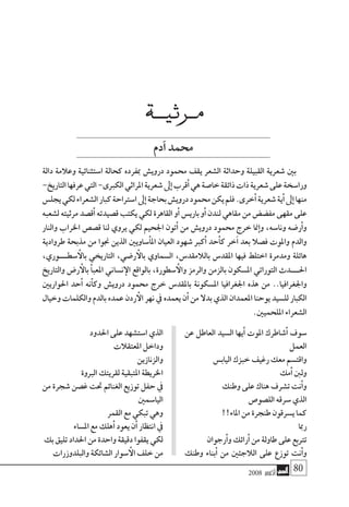 2008 ‫أكتوبر‬� 80
‫عن‬ ‫العاطل‬ ‫ال�سيد‬ ‫يها‬‫أ‬� ‫املوت‬ ‫�شاطرك‬‫أ‬� ‫�سوف‬
‫العمل‬
‫الياب�س‬‫خبزك‬‫رغيف‬‫معك‬‫واقت�سم‬
‫مك‬‫أ‬�‫ولنب‬
‫وطنك‬‫على‬‫هناك‬‫ت�شرف‬‫نت‬‫أ‬�‫و‬
‫الل�صو�ص‬‫�سرقه‬‫الذي‬
!!‫املاء‬‫من‬‫طنجرة‬‫ي�سرقون‬‫كما‬
‫رمبا‬
‫رجوان‬‫أ‬�‫و‬‫رائك‬‫أ‬�‫من‬‫طاولة‬‫على‬‫ترتبع‬
‫وطنك‬ ‫بناء‬‫أ‬� ‫من‬ ‫الالجئني‬ ‫على‬ ‫توزع‬ ‫نت‬‫أ‬�‫و‬
‫احلدود‬‫على‬‫ا�ست�شهد‬‫الذي‬
‫املعتقالت‬‫وداخل‬
‫والزنازين‬
‫الربوة‬‫لقريتك‬‫املتبقية‬‫اخلريطة‬
‫من‬ ‫�شجرة‬ ‫غ�صن‬ ‫حتت‬ ‫الغنائم‬ ‫توزيع‬ ‫حفل‬ ‫يف‬
‫اليا�سمني‬
‫القمر‬‫مع‬‫تبكي‬‫وهي‬
‫امل�ساء‬‫مع‬‫هلك‬‫أ‬�‫يعود‬‫ن‬‫أ‬�‫انتظار‬‫يف‬
‫بك‬‫تليق‬‫احلداد‬‫من‬‫واحدة‬‫دقيقة‬‫يقفوا‬‫لكي‬
‫والبلدوزرات‬‫ال�شائكة‬‫�سوار‬‫أ‬‫ال‬‫خلف‬‫من‬
‫مــرثيـــة‬
‫آدم‬�‫حممد‬
‫دالة‬ ‫وعالمة‬ ‫ا�ستثنائية‬ ‫كحالة‬ ‫مبفرده‬ ‫دروي�ش‬ ‫حممود‬ ‫يقف‬ ‫ال�شعر‬ ‫وحداثة‬ ‫القبيلة‬ ‫�شعرية‬ ‫بني‬
-‫التاريخ‬‫عرفها‬‫التي‬-‫الكربى‬‫املراثي‬‫�شعرية‬‫ىل‬‫إ‬�‫قرب‬‫أ‬�‫هي‬‫خا�صة‬‫ذائقة‬‫ذات‬‫�شعرية‬‫على‬‫ورا�سخة‬
‫يجل�س‬‫لكي‬‫ال�شعراء‬‫كبار‬‫ا�سرتاحة‬‫ىل‬‫إ‬�‫بحاجة‬‫دروي�ش‬‫حممود‬‫يكن‬‫فلم‬.‫خرى‬‫أ‬�‫�شعرية‬‫ية‬‫أ‬�‫ىل‬‫إ‬�‫منها‬
‫ل�شعبه‬ ‫مرثيته‬ ‫ق�صد‬‫أ‬� ‫ق�صيدته‬ ‫يكتب‬ ‫لكي‬ ‫القاهرة‬ ‫و‬‫أ‬� ‫باري�س‬ ‫و‬‫أ‬� ‫لندن‬ ‫مقاهي‬ ‫من‬ ‫مف�ض�ض‬ ‫مقهى‬ ‫على‬
‫والنار‬ ‫اخلراب‬ ‫ق�ص�ص‬ ‫لنا‬ ‫يروي‬ ‫لكي‬ ‫اجلحيم‬ ‫تون‬‫أ‬� ‫من‬ ‫دروي�ش‬ ‫حممود‬ ‫خرج‬ ‫منا‬‫إ‬�‫و‬ ،‫ونا�سه‬ ‫ر�ضه‬‫أ‬�‫و‬
‫طروادية‬ ‫مذبحة‬ ‫من‬ ‫جنوا‬ ‫الذين‬ ‫�ساويني‬‫أ‬�‫امل‬ ‫العيان‬ ‫�شهود‬ ‫كرب‬‫أ‬� ‫حد‬‫أ‬�‫ك‬ ‫خر‬‫آ‬� ‫بعد‬ ‫ف�صال‬ ‫واملوت‬ ‫والدم‬
،‫�سطــــوري‬‫أ‬‫بال‬ ‫التاريخي‬ ،‫ر�ضي‬‫أ‬‫بال‬ ‫ال�سماوي‬ ،‫بالالمقد�س‬ ‫املقد�س‬ ‫فيها‬ ‫اختلط‬ ‫ومدمرة‬ ‫هائلة‬
‫والتاريخ‬ ‫ر�ض‬‫أ‬‫بال‬ ‫أ‬�‫املعب‬ ‫ن�ساين‬‫إ‬‫ال‬ ‫بالواقع‬ ،‫�سطورة‬‫أ‬‫وال‬ ‫والرمز‬ ‫بالزمن‬ ‫امل�سكون‬ ‫التوراتي‬ ‫احلــــدث‬
‫احلواريني‬ ‫حد‬‫أ‬� ‫نه‬‫أ‬�‫وك‬ ‫دروي�ش‬ ‫حممود‬ ‫خرج‬ ‫باملقد�س‬ ‫امل�سكونة‬ ‫اجلغرافيا‬ ‫هذه‬ ‫من‬ ..‫واجلغرافيا‬
‫وخيال‬ ‫والكلمات‬ ‫بالدم‬ ‫عمده‬ ‫ردن‬‫أ‬‫ال‬ ‫نهر‬ ‫يف‬ ‫يعمده‬ ‫ن‬‫أ‬� ‫من‬ ‫بدال‬ ‫الذي‬ ‫املعمدان‬ ‫يوحنا‬ ‫لل�سيد‬ ‫الكبار‬
.‫امللحميني‬‫ال�شعراء‬
 