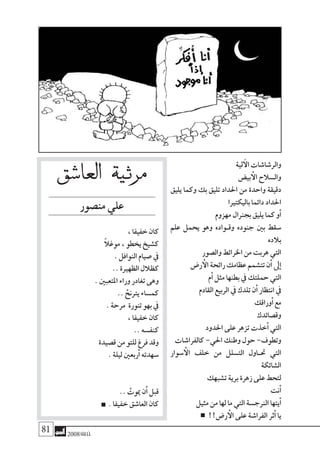 81 2008‫خريف‬
‫العا�شق‬ ‫مرثية‬
‫من�صور‬‫علي‬
،‫خفيفا‬‫كان‬
ً‫ال‬‫موغ‬،‫يخطو‬‫ك�شيخ‬
.‫النوافل‬‫�صيام‬‫يف‬
..‫الظهرية‬‫كظالل‬
.‫املتعبني‬‫وراء‬‫تغادر‬‫وهى‬
.. ُ‫يرتنح‬‫كم�ساء‬
.‫مرحة‬ ‫تنورة‬‫بهو‬‫يف‬
،‫خفيفا‬‫كان‬
..‫كنف�سه‬
‫ق�صيدة‬‫من‬‫للتو‬‫فرغ‬‫وقد‬
.‫ليلة‬‫ربعني‬‫أ‬�‫�سهدته‬
.. ْ‫ميوت‬‫ن‬‫أ‬�‫قبل‬
.‫خفيفا‬‫العا�شق‬‫كان‬
‫لية‬‫آ‬‫ال‬‫والر�شا�شات‬
‫بي�ض‬‫أ‬‫ال‬ ‫وال�سالح‬
‫يليق‬ ‫وكما‬ ‫بك‬ ‫تليق‬ ‫احلداد‬ ‫من‬ ‫واحدة‬ ‫دقيقة‬
‫باليكتريا‬‫دائما‬‫احلداد‬
‫مهزوم‬‫بجرنال‬‫يليق‬‫كما‬‫و‬‫أ‬�
‫علم‬ ‫يحمل‬ ‫وهو‬ ‫وق��واده‬ ‫جنوده‬ ‫بني‬ ‫�سقط‬
‫بالده‬
‫وال�صور‬‫اخلرائط‬‫من‬‫هربت‬‫التي‬
‫ر�ض‬‫أ‬‫ال‬‫رائحة‬‫عظامك‬‫تت�شمم‬‫ن‬‫أ‬�‫ىل‬‫إ‬�
‫م‬‫أ‬�‫مثل‬‫بطنها‬‫يف‬‫حملتك‬‫التي‬
‫القادم‬‫الربيع‬‫يف‬‫تلدك‬‫ن‬‫أ‬�‫انتظار‬‫يف‬
‫وراقك‬‫أ‬�‫مع‬
‫وق�صائدك‬
‫احلدود‬‫على‬‫تزهر‬‫خذت‬‫أ‬�‫التي‬
‫كالفرا�شات‬-‫احلي‬‫وطنك‬‫حول‬-‫وتطوف‬
‫�سوار‬‫أ‬‫ال‬ ‫خلف‬ ‫من‬ ‫الت�سلل‬ ‫حت��اول‬ ‫التي‬
‫ال�شائكة‬
‫ت�شبهك‬‫برية‬‫زهرة‬‫على‬‫لتحط‬
‫نت‬‫أ‬�
‫مثيل‬‫من‬‫لها‬‫ما‬‫التي‬‫الرنج�سة‬‫يتها‬‫أ‬�
!!‫ر�ض‬‫أ‬‫ال‬‫على‬‫الفرا�شة‬‫ثر‬‫أ‬�‫يا‬
 