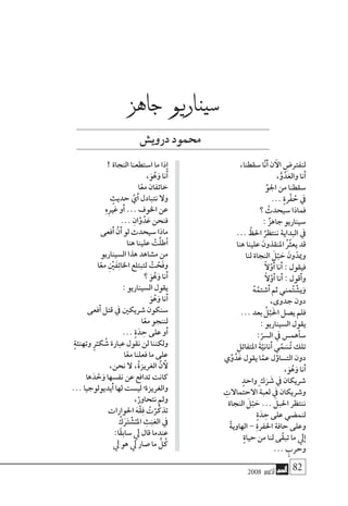 2008 ‫أكتوبر‬� 82
،‫�سقطنا‬ ‫ا‬َّ‫ن‬َ‫أ‬� ‫ن‬ ‫آ‬‫ال‬ ِ‫لنفرت�ض‬
،ُّ‫و‬ُ‫د‬َ‫والع‬ ‫َنا‬‫أ‬�
ِّ‫اجلو‬ ‫من‬ ‫�سقطنا‬
... ٍ‫ة‬‫ْر‬‫ف‬ ُ‫ح‬ ‫يف‬
‫؟‬ ُ‫�سيحدث‬ ‫فماذا‬
: ٌ‫ز‬‫جاه‬ ‫�سيناريو‬
... َّ‫احلظ‬ ُ‫ننتظر‬ ‫البداية‬ ‫يف‬
‫هنا‬ ‫علينا‬ َ‫املنقذون‬ ُُ‫ثر‬‫يع‬ ‫قد‬
‫لنا‬ ‫النجاة‬ َ‫ل‬ْ‫ب‬ َ‫ح‬ َ‫ون‬ّ‫وميد‬
ً‫ال‬َّ‫َو‬‫أ‬� ‫َنا‬‫أ‬� : ‫فيقول‬
ً‫ال‬َّ‫َو‬‫أ‬� ‫َنا‬‫أ‬� : ‫َقول‬‫أ‬�‫و‬
ُ‫ه‬ُ‫َ�شتم‬‫أ‬� ‫ثم‬ ‫مني‬ُ‫ت‬ ْ‫ي�ش‬َ‫و‬
،‫جدوى‬ ‫دون‬
... ‫بعد‬ ُ‫ل‬ْ‫ب‬َ‫حل‬‫ا‬ ‫ي�صل‬ ‫فلم‬
: ‫ال�سيناريو‬ ‫يقول‬
:ّ‫ال�سر‬ ‫يف‬ ‫أهم�س‬�‫�س‬
ِ‫املتفائل‬ َ‫ة‬َّ‫َناني‬‫أ‬� ‫ي‬َّ‫م‬ َ‫�س‬ُ‫ت‬ ‫تلك‬
‫ي‬ِّ‫و‬ُ‫د‬َ‫ع‬ ‫يقول‬ ‫ا‬َّ‫عم‬ ‫ل‬‫ؤ‬�‫الت�سا‬ ‫دون‬
،َ‫و‬ُ‫ه‬َ‫و‬ ‫َنا‬‫أ‬�
ٍ‫واحد‬ ٍ ‫ك‬َ‫ر‬ َ‫�ش‬ ‫يف‬ ‫�شريكان‬
ِ‫االحتماالت‬ ‫لعبة‬ ‫يف‬ ‫و�شريكان‬
‫النجاة‬ َ‫ل‬ْ‫ب‬ َ‫ح‬ ... َ‫احلبل‬ ‫ننتظر‬
ٍ‫ة‬َ‫د‬ ِ‫ح‬ ‫على‬ ‫لنم�ضي‬
ْ‫ة‬‫الهاوي‬ - ِ‫ة‬‫احلفر‬ ‫حافة‬ ‫وعلى‬
ٍ‫ة‬‫حيا‬ ‫من‬ ‫لنا‬ ‫ى‬َّ‫ق‬‫تب‬ ‫ما‬ ‫يل‬‫إ‬�
... ٍ‫وحرب‬
! ‫النجاة‬ ‫ا�ستطعنا‬ ‫ما‬ ‫ذا‬‫إ‬�
،َ‫و‬ُ‫ه‬َ‫و‬ ‫َنا‬‫أ‬�
‫ا‬ً‫مع‬ ‫خائفان‬
ٍ‫حديث‬ َّ‫َي‬‫أ‬� ‫نتبادل‬ ‫وال‬
ِ‫ه‬ِ‫ري‬‫غ‬ ‫َو‬‫أ‬� ... ‫اخلوف‬ ‫عن‬
... ِ‫ان‬َّ‫و‬ُ‫د‬َ‫ع‬ ‫فنحن‬
‫َفعى‬‫أ‬� َّ‫َن‬‫أ‬� ‫لو‬ ‫�سيحدث‬ ‫ماذا‬
‫هنا‬ ‫علينا‬ ْ‫َّت‬‫ل‬‫أط‬�
‫ال�سيناريو‬ ‫هذا‬ ‫م�شاهد‬ ‫من‬
‫ا‬ً‫مع‬ ِْ‫ين‬َ‫ف‬ِ‫ئ‬‫اخلا‬ ‫لتبتلع‬ ْ‫ت‬ َّ‫َح‬‫ف‬‫و‬
‫؟‬ َ‫و‬ُ‫ه‬َ‫و‬ ‫َنا‬‫أ‬�
: ‫ال�سيناريو‬ ‫يقول‬
َ‫و‬ُ‫ه‬َ‫و‬ ‫َنا‬‫أ‬�
‫َفعى‬‫أ‬� ‫قتل‬ ‫يف‬ ‫�شريكني‬ ‫�سنكون‬
‫ا‬ً‫مع‬ ‫لننجو‬
... ٍ‫ة‬َ‫د‬ ِ‫ح‬ ‫على‬ ‫َو‬‫أ‬�
ٍ‫ة‬‫وتهنئ‬ ٍ‫ر‬ْ‫كـ‬ ُ‫�ش‬ ‫عبارة‬ ‫نقول‬ ‫لن‬ ‫ولكننا‬
‫ا‬ً‫مع‬ ‫فعلنا‬ ‫ما‬ ‫على‬
،‫نحن‬ ‫ال‬ ،ُ‫ة‬‫الغريز‬ َّ‫ن‬ ‫أ‬‫ل‬
‫ها‬َ‫د‬ ْ‫ح‬َ‫و‬ ‫نف�سها‬ ‫عن‬ ‫تدافع‬ ‫كانت‬
... ‫َيديولوجيا‬‫أ‬� ‫لها‬ ‫لي�ست‬ُ ‫والغريزة‬
،ْ‫نتحاور‬ ‫ومل‬
‫احلوارات‬ َ‫ه‬ْ‫ق‬ِ‫ف‬ ُ‫ت‬ْ‫ر‬َّ‫تذك‬
ْ‫ك‬ََ‫تر‬ ْ‫�ش‬ُ‫املـ‬ ِ‫ث‬َ‫ب‬َ‫الع‬ ‫يف‬
:‫ًا‬‫ق‬‫�ساب‬ ‫يل‬ ‫قال‬ ‫عندما‬
‫يل‬ ‫هو‬ ‫يل‬ ‫�صار‬ ‫ما‬ ُّ‫ل‬ُ‫ك‬
‫جاهز‬ ‫�سيناريو‬
‫دروي�ش‬‫حممود‬
 