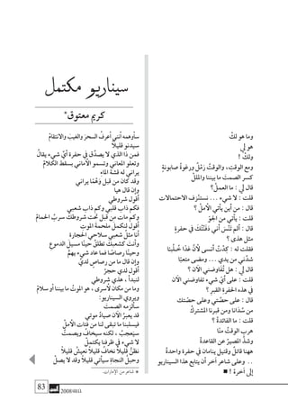 83 2008‫خريف‬
ْ‫لك‬ ‫هو‬ ‫وما‬
‫يل‬ ‫هو‬
! ْ‫ولك‬
ٍ‫ة‬‫�صابون‬ ُ‫ة‬‫ورغو‬ ٌ‫ل‬ْ‫م‬َ‫ر‬ ُ‫والوقت‬ ، ِ‫الوقت‬ ‫ومع‬
ْ‫وامللل‬ ‫بيننا‬ ‫ما‬ َ‫ال�صمت‬ ‫ك�سر‬
‫؟‬ ْ‫العمل‬ ‫ما‬ : ‫يل‬ ‫قال‬
‫االحتماالت‬ ‫زف‬ْ‫ن‬‫ن�ست‬ ... ‫�شيء‬ ‫ال‬ : ‫قلت‬
‫؟‬ ْ‫مل‬ ‫أ‬‫ال‬ ‫أتي‬�‫ي‬ ‫َين‬‫أ‬� ‫من‬ : ‫قال‬
ّ‫اجلو‬ ‫من‬ ‫أتي‬�‫ي‬ : ‫قلت‬
ٍ‫ة‬‫حفر‬ ‫يف‬ َ‫ك‬ُ‫ت‬ْ‫ن‬َ‫ف‬َ‫د‬ ‫َين‬‫أ‬� َ‫�س‬ْ‫ن‬َ‫ت‬ ‫َمل‬‫أ‬� : ‫قال‬
‫؟‬ ‫هذى‬ ‫مثل‬
‫ا‬ً‫َّبـ‬‫ل‬‫ـ‬ ُ‫خ‬ ‫ا‬ً‫غد‬ َّ‫ن‬ ‫أ‬‫ل‬ ‫َن�سى‬‫أ‬� ُ‫ت‬ْ‫د‬ِ‫ك‬ : ‫له‬ ‫فقلت‬
‫ا‬ً‫متعب‬ ‫وم�ضى‬ ... ‫يدي‬ ‫من‬ ‫ين‬َّ‫�شد‬
‫؟‬ ‫ن‬ ‫آ‬‫ال‬ ‫َاو�ضني‬‫ف‬ُ‫ت‬ ‫هل‬ : ‫يل‬ ‫قال‬
‫ن‬ ‫آ‬‫ال‬ ‫تفاو�ضني‬ ‫�شيء‬ ّ‫َي‬‫أ‬� ‫على‬ : ‫قلت‬
‫؟‬ ِ‫رب‬‫الق‬ ِ‫ة‬‫احلفر‬ ‫هذه‬ ‫يف‬
‫تك‬ ّ‫ح�ص‬ ‫وعلى‬ ‫تي‬ َّ‫ح�ص‬ ‫على‬ : ‫قال‬
ْ‫امل�شرتك‬ ‫قربنا‬ ‫ومن‬ ‫انا‬َ‫د‬ ُ‫�س‬ ‫من‬
‫؟‬ ْ‫ة‬‫الفائد‬ ‫ما‬ : ‫قلت‬
‫ا‬ّ‫ن‬‫م‬ ُ‫الوقت‬ ‫هرب‬
ْ‫ة‬‫القاعد‬ ‫عن‬ ُ‫امل�صري‬ َّ‫و�شذ‬
ْ‫ة‬‫واحد‬ ‫حفرة‬ ‫يف‬ ‫ينامان‬ ‫وقتيل‬ ٌ‫قاتل‬ ‫ههنا‬
‫ال�سيناريو‬ ‫هذا‬ ‫يتابع‬ ‫أن‬� ‫خر‬‫آ‬� ‫�شاعر‬ ‫وعلى‬ ..
! ْ‫خره‬‫آ‬� ‫ىل‬‫إ‬�
‫مكتمل‬ ‫�سيناريو‬
‫معتوق‬‫كرمي‬
ْ‫م‬‫واالنتقا‬ َ‫والغيب‬ َ‫ال�سحر‬ ُ‫عرف‬‫أ‬�‫نني‬‫أ‬�‫وهمه‬‫أ‬�‫�س‬
ً‫ال‬‫قلي‬ ‫�سيدنو‬
ُ‫يقال‬ ‫�شيء‬ َّ‫ي‬‫أ‬� ‫حفرة‬ ‫يف‬ ‫ق‬ِّ‫ي�صد‬ ‫ال‬ ‫الذي‬ ‫ذا‬ ‫فمن‬
ْ‫الكالم‬ ‫ب�سقط‬ ‫ماين‬ ‫أ‬‫ال‬ ‫وت�سمو‬ ‫املعاين‬ ‫وتعلو‬
ِ‫ء‬‫املا‬ ‫ق�شة‬ ‫له‬ ‫يراين‬
‫يراين‬ ‫ا‬ً‫م‬ْ‫ه‬َ‫و‬ ‫قبل‬ ‫من‬ ‫كان‬ ‫وقد‬
‫هيا‬ ‫قال‬ ‫ن‬‫إ‬�‫و‬
‫�شروطي‬ ‫قول‬‫أ‬�
‫�شعبي‬ ‫ذاب‬ ‫وكم‬ ‫قلبي‬ ‫ذاب‬ ‫فكم‬
ْ‫احلمام‬ ُ‫�سرب‬ َ‫�شروطك‬ ‫حتت‬ ‫قبل‬ ‫من‬ ‫مات‬ ‫وكم‬
ِ‫املوت‬ َ‫ة‬‫ملحم‬ َ‫لنكمل‬ ‫قول‬‫أ‬�
‫احلجارة‬ ‫�سالحي‬ ‫�شعبي‬ ُ‫مثل‬ ‫نا‬‫أ‬�
ِ‫الدموع‬ َ‫م�سيل‬ ‫ا‬ً‫ن‬‫حي‬ ُ‫تطلق‬ َ‫ك�شعبك‬ َ‫نت‬‫أ‬�‫و‬
ُّ‫يهم‬ ‫�شيء‬ ‫عاد‬ ‫فما‬ ‫ا‬ ً‫ر�صا�ص‬ ‫ا‬ً‫ن‬‫وحي‬
َّ‫لدي‬ ٍ‫ر�صا�ص‬ ‫من‬ ‫ما‬ ‫قال‬ ‫ن‬‫إ‬�‫و‬
ْ‫حجر‬ ‫لدي‬ ‫قول‬‫أ‬�
‫�شروطي‬ ‫هذي‬ ،‫أ‬�‫لنبد‬
ْ‫م‬‫�سال‬‫و‬‫أ‬�‫بيننا‬‫ما‬ ُ‫املوت‬‫هو‬،‫�سرى‬‫أ‬‫ل‬‫مكان‬‫من‬‫وما‬
:‫ال�سيناريو‬ ‫ويروي‬
َ‫ال�صمت‬ ‫ألزمه‬�‫�س‬
‫موتي‬ ُ‫د‬‫�صيا‬ ‫ن‬ ‫آ‬‫ال‬ ُ‫يعرب‬ ‫قد‬
ْ‫مل‬ ‫أ‬‫ال‬ ‫فتات‬ ‫من‬ ‫لنا‬ ‫تبقى‬ ‫ما‬ ‫في�سلبنا‬
ُ‫وي�صمت‬ ُ‫�سيخاف‬ ‫لكنه‬ ، ُ‫عجب‬َ‫�سي‬
ْ‫يكتمل‬ ‫ظرفنا‬ ‫يف‬ ‫�شيء‬ ‫ال‬
ً‫ال‬‫قلي‬ ُ‫نعي�ش‬ ً‫ال‬‫قلي‬ ُ‫نخاف‬ ً‫ال‬‫قلي‬ ُّ‫نظن‬
ْ‫ي�صل‬ ‫ال‬ ‫وقد‬ ً‫ال‬‫قلي‬ ‫أتي‬�‫�سي‬ ِ‫ة‬‫النجا‬ ُ‫وحبل‬
*.‫مارات‬‫إ‬‫ال‬‫من‬‫�شاعر‬
*
 