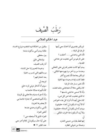 85 2008‫خريف‬
‫أيتها‬� ‫معي‬ ‫خذك‬‫آ‬� ‫أن‬� ‫مبقدوري‬ ‫يكن‬ ‫مل‬
، ‫البقاء‬ ‫يف‬ ‫الرغبة‬
! ‫أخلفت‬� .… ‫واعدتني‬ ‫التي‬ ‫ن‬ ‫أ‬‫ل‬
‫عاداتي‬ ‫عن‬ ‫تخليت‬ ‫أنني‬� ‫من‬ ‫الرغم‬ ‫على‬
، ‫القدمية‬
‫التخلي‬ ‫على‬ ‫قدرتي‬ ‫تخترب‬ ‫كانت‬ ‫أنها‬� ‫يبدو‬
، ‫امللكي‬ ‫بهودجها‬ ‫مرة‬ ‫خر‬‫آ‬� ‫�سرت‬ ‫وعندما‬
‫أكرث‬� ‫ت�صرح‬ ‫ن‬ ‫أ‬‫ل‬ ‫بحاجة‬ ‫تكن‬ ‫مل‬
‫كافية‬ ‫منها‬ ‫وحيدة‬ ‫مياءة‬‫إ‬� ‫كانت‬ ‫فقط‬
‫الرغبة‬ ‫هذه‬ ‫م�سار‬ ‫تغري‬ ‫ن‬ ‫أ‬‫ل‬
‫فعلت‬ ‫مثلما‬ ‫تتجاهلني‬ ‫أن‬� ‫مثال‬ ‫يكفي‬ ‫كان‬
! ‫با�سمها‬ ‫حاجتي‬ ‫ت�سمي‬ ‫ال‬ ‫أن‬�‫و‬
‫�شىء‬ ‫كل‬ ‫عن‬ ‫متاما‬ ‫تخليت‬ ‫الذي‬ ‫انا‬
‫احلوا�ضر‬ ‫هذه‬ ‫كل‬ ‫أترك‬� ‫أن‬� ‫أي�ضا‬� َّ‫علي‬ ‫كان‬
‫حقيقيون‬ ‫أعداء‬� ‫يل‬ ‫يكون‬ ‫ان‬ ‫أريد‬� ‫ال‬ ‫أنا‬�
‫حقيقيون‬ ‫أ�صدقاء‬� ‫يل‬ ‫يكون‬ ‫لن‬ ‫أنه‬� ‫ويبدو‬
… ‫امللكي‬ ‫الرتف‬ ‫هذا‬ ‫يكون‬ ‫أن‬� ‫أريد‬� ‫وال‬
‫يل‬
‫ال�شارد‬ ‫حنيني‬ ‫من‬ ‫بقايا‬ ‫فقط‬ ‫نها‬‫إ‬�
‫املطارد‬ ‫�شوقي‬ ‫من‬ ‫وجملة‬
‫احل�ساد‬ ‫نوازع‬ ‫تقت�ضيه‬ ‫فيما‬ ‫احلنكة‬ ‫من‬ ‫وقليل‬
‫م�شتتا‬ ‫أكون‬�‫�س‬ ‫أنني‬� ‫يبدو‬ ‫هكذا‬
‫�سخطي‬ ‫بني‬
َّ‫َي‬‫ل‬َ‫ع‬ ‫�شفاقي‬‫إ‬�‫و‬
‫ال�صيف‬ ‫رطب‬ ‫أنا‬�
‫ال�شتاء‬ ‫حل‬ ‫ذا‬‫إ‬� ‫املحبني‬ ‫وخيمة‬
‫خفية‬ ‫تت�سرب‬ ‫التي‬ ‫ور�سائلهم‬
! ‫انتحاراتهم‬ ‫بعد‬
‫يل‬ ‫يعد‬ ‫مل‬
ّ‫علي‬ ‫مترده‬ ‫موتي‬ ‫أ�شاطر‬� ‫أن‬� ‫�سوى‬
‫به‬ ‫خا�صة‬ ‫�صالة‬ ‫له‬ ‫أقيم‬� ‫أن‬�‫ك‬
‫الزوايا‬ ‫يف‬ ‫مالحقتي‬ ‫بدوام‬ ‫له‬ ‫أدعو‬� ‫أن‬�‫و‬
‫بي‬ ‫خا�صة‬ ‫جنازة‬ ‫أنا‬� ‫ل�شخ�صي‬ ‫أقيم‬� ‫أن‬�‫و‬
‫املعزون‬ ‫يح�ضرها‬ ‫ال‬
‫عندها‬ ‫وحدي‬ ‫أكون‬�‫�س‬ ‫نني‬ ‫أ‬‫ل‬
‫العزاء‬ ‫أتلقى‬�
! ‫مني‬ ‫أ�ستحقه‬� ‫ال‬ ‫الذي‬ ‫العزاء‬
‫معي‬ ‫خر‬‫آ‬� ‫كالم‬ ‫يل‬ ‫�سيكون‬ ‫حال‬ ‫أية‬� ‫على‬
!! ‫املقابر‬ ‫عند‬
‫ال�صيف‬ ‫رطب‬
‫العالمي‬‫احلكم‬‫عبد‬
ُُ ََّ
 