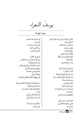 2008 ‫أكتوبر‬� 86
ٍ ‫ثمان‬ ٍ ‫ليال‬ ‫منذ‬ َ‫روحي‬ َ‫ك‬ ُ‫روح‬ ‫تالزم‬
َ‫يديك‬ ّ‫يل‬‫إ‬� ّ‫متد‬
ِ‫القلب‬ ‫�ساحة‬ ‫يف‬ ‫وتنرث‬
ٍ‫حروف‬ َ‫بع�ض‬
ُ‫وتخفت‬ ُّ‫ت�شع‬
‫قلبي‬ ‫جدران‬ ‫تطرق‬
ُ‫ي�سقط‬ ‫ثم‬ ‫ال�صدى‬ ‫فيعلو‬
‫ا‬ًَ‫ئ‬‫ف�شي‬ ‫ا‬ً‫ئ‬‫�شي‬
‫املعاين‬ ‫�سياج‬ ‫وراء‬
َ‫عنك‬ ُ‫احلرف‬ ‫ي�سائلني‬
‫؟‬ َ‫وكيف‬ ‫؟‬ ‫ملاذا‬
ً‫ال‬‫طوي‬ ُ‫الطريق‬ ُ‫بعد‬ ‫زال‬ ‫وما‬
ُ‫ه‬‫عن‬ َ‫لتكتب‬ ُ‫الكثري‬ ُ‫د‬ْ‫ع‬َ‫ب‬ ‫زال‬ ‫وما‬
َ‫هناك‬ َ‫أيت‬�‫ر‬ ‫وعما‬
ِ‫ال�صليب‬ ‫أعلى‬�‫ب‬
‫ا‬ً‫�شعر‬ ُ‫وتنزف‬ ُّ‫تئن‬
ِ‫الفرا�شات‬ ‫حرير‬ ‫من‬ ‫لتمنحنا‬
ٍ‫ر‬‫�شع‬ َ‫ة‬‫رقي‬
َ‫ني‬‫ال�سن‬ ‫رقاب‬ ‫يف‬ ‫نعلقها‬
‫أتي‬�‫�سي‬ ٍ‫ء‬‫م�سا‬ ‫عن‬ ‫حتدثنا‬
َ‫خرين‬ ‫آ‬‫لل‬ َ‫جديدك‬ ‫تغني‬
‫لنا‬ ‫ولي�س‬
ٌ‫ن�صيب‬ ‫هذا‬ َ‫ن�شيدك‬ ‫يف‬
‫لنا‬ ‫ولي�س‬
‫لنا‬ َ‫تركت‬ ‫قد‬ ‫ما‬ ُ‫غري‬
ِ‫ة‬‫احليا‬ ‫أغاين‬� ‫من‬
ِ‫املوت‬ ِ‫ة‬‫أن�شود‬�‫و‬
ُ‫أ�س‬�‫الك‬ِ ‫يفرغ‬ ‫مل‬
ِ‫العذب‬ ِ‫ه‬‫مائ‬ ‫من‬ ُ‫البئر‬ ِ‫ين�ضب‬ ‫مل‬
ُ‫بعد‬ ُ‫الروح‬ ِ‫ترتو‬ ‫مل‬
ِ‫القلب‬ ‫يف‬ ُ‫يرك�ض‬ َ‫كلماتك‬ ‫�صدى‬
ِّ‫دمي‬ ‫آ‬‫ال‬ ‫املعبد‬ ‫يف‬ ‫ي�صهل‬
‫نا‬ِ‫م‬‫أحال‬� َ‫نواقي�س‬ ُّ‫يدق‬
َ‫ال�سنابل‬ ُّ‫ؤم‬�‫وي‬
ِ‫ء‬‫لالرتوا‬ ُ‫املتعط�ش‬ ُ‫املطر‬ َ‫يهطل‬ ‫كي‬
َ‫ببئرك‬ ‫الغائبني‬ َ‫خوتك‬‫إ‬� ‫أ�شعار‬� ‫�ست�سقط‬
َ‫غيابك‬ ‫يف‬ ‫ا‬ً‫حا�ضر‬ ‫يا‬
ِ‫النبوءات‬ ِ‫ب‬ ْ‫ح‬ ُ‫�س‬ ‫فوق‬ ‫ترفعنا‬
ُ‫ندرك‬
ُ‫أجمل‬�‫و‬ ُّ‫أدق‬� َ‫ة‬‫احليا‬ ‫أن‬�
ُ‫أنبل‬�‫و‬ ُّ‫أرق‬� َ‫ال�سماء‬ ‫أن‬�
َ‫أراك‬� ‫ال�سماء‬ ‫يف‬ ‫ا‬ً‫ئ‬‫متك‬
ٍ‫ة‬‫غيم‬ ‫على‬
ِ‫ء‬‫ال�شعرا‬ ُ‫يو�سف‬
‫جودة‬‫�سيد‬
 