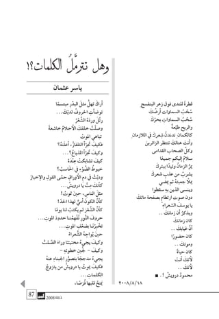 87 2008‫خريف‬
ِ ‫البنف�سج‬ ‫زهر‬ ‫فوق‬ ‫للندى‬ ً‫ة‬‫قطر‬
َ‫ك‬ ُ‫أر�ض‬� ‫ال�سماوات‬ ُ‫ب‬ ْ‫ح‬ ُ‫�س‬
َ‫ك‬ُ‫بحر‬ ِ‫ال�سماوات‬ ُ‫ب‬ ْ‫ح‬ ُ‫�س‬
ٌ‫ة‬‫ع‬ِّ‫طي‬ ‫والريح‬
ِ ‫الالزمان‬ ‫يف‬ َ‫عرك‬ ِ‫�ش‬ ُ‫تدندن‬ِ ‫كالكمان‬
َ‫الزائرين‬ ‫تنتظر‬ َ‫هنالك‬ َ‫أنت‬�‫و‬
‫القدامى‬ ‫ال�صحاب‬ َّ‫وكل‬
‫ا‬ً‫جميع‬ ‫ليكم‬‫إ‬� ٌ‫�سالم‬
َ‫ببئرك‬ ‫ا‬ً‫وئيد‬ ُ‫الزمان‬ ُّ‫مير‬
َ‫�شعرك‬ ِ‫عذب‬ ‫من‬ ُ‫ي�شرب‬
‫مي�ضي‬ ‫ثم‬ ُ‫ه‬‫جعبت‬ ‫أ‬‫ميل‬
‫�سقطوا‬ ِ‫ه‬‫ب‬ ‫الذين‬ ‫وين�سى‬
َ‫مائك‬ ‫ب�صفحة‬ ٍ‫م‬‫ارتطا‬ ‫�صوت‬ ‫دون‬
ِ‫ء‬‫ال�شعرا‬ ََ‫يو�سف‬ ‫يا‬
.. َ‫زمانك‬ ‫أن‬� ُ‫ويذكر‬
َ‫زمانك‬ ‫كان‬
.. َ‫غيابك‬ َّ‫ن‬‫أ‬�
‫ا‬ً‫ح�ضور‬ ‫كان‬
.. َ‫وموتك‬
ً‫ة‬‫حيا‬ ‫كان‬
َ‫أنت‬� َ‫نك‬ ‫أ‬‫ل‬
.. َ‫نك‬ ‫أ‬‫ل‬
.! ْ‫دروي�ش‬ ُ‫د‬‫حممو‬
2008/8/18
!‫لكلمات؟‬‫ا‬ ُ‫َّل‬‫م‬‫ترت‬ ‫وهل‬
‫عثمان‬‫يا�سر‬
‫ا‬ً‫مبت�سم‬ ِ‫ر‬ْ‫البد‬ َ‫مثل‬ ُّ‫تهل‬ َ‫أراك‬�
... َ‫ك‬ْ‫لدي‬ ُ‫احلروف‬ ِ‫أت‬�‫ض‬�‫تو‬
ُ‫ر‬ْ‫ع‬ ِّ‫ال�ش‬ ُ‫ه‬َ‫د‬‫ور‬ َ‫ل‬َّ‫ت‬‫ر‬
ً‫ة‬‫خا�شع‬ ُ‫حالم‬ ‫أ‬‫ال‬ َ‫خلفك‬ ْ‫ت‬ّ‫ل‬‫و�ص‬
ْ‫املوت‬ ‫تباهي‬
‫؟‬ُ‫ه‬‫ن‬َ‫ل‬‫أع‬� ،ُ‫ز‬‫التلفا‬ َ‫أ‬�َّ‫تجَر‬ َ‫فكيف‬
...‫؟‬ُ‫املذياع‬ َ‫أ‬�َّ‫تجَر‬ َ‫وكيف‬
ْ‫ه‬َ‫د‬ْ‫ن‬ِ‫ع‬ ْ‫ت�شابكت‬ َ‫كيف‬
‫؟‬ ْ‫ا�سب‬َ‫حل‬‫ا‬ ‫يف‬ ِ‫ء‬ْ‫و‬ َّ‫ال�ض‬ ُ‫خيوط‬
ْ‫خبار‬‫إ‬‫وال‬ ِ‫القول‬ ‫ى‬َّ‫حم‬ ِ‫وراق‬ ‫أ‬‫ال‬ ِ‫م‬‫د‬ ‫يف‬ ْ‫ت‬َّ‫ودب‬
... ُ‫دروي�ش‬ ‫يا‬ َّ‫ت‬ِ‫م‬ َ‫أنك‬�‫ك‬
! ْ‫متوت‬ َ‫ني‬‫ح‬ ، ِ‫النا�س‬ َ‫مثل‬
!ّ‫احلد‬ ‫لهذا‬ ٌّ‫أمي‬� َ‫الكون‬ َّ‫ن‬‫أ‬�‫ك‬
‫ا‬ً‫م‬‫يو‬ ‫لنا‬ ْ‫يكتب‬ ‫مل‬ َ‫ر‬ْ‫ع‬ ِّ‫ال�ش‬ َّ‫ن‬‫أ‬�‫ك‬
... ِ‫املوت‬ َ‫د‬‫حدو‬ ‫ا‬َ‫نـ‬ُ‫م‬ِ‫ه‬ْ‫ف‬ُ‫ت‬ ِ‫ر‬‫و‬ُّ‫ن‬‫ال‬ َ‫حروف‬
... ِ‫املوت‬ ِ‫ف‬ْ‫ب�ضع‬ ‫ـا‬َ‫ن‬ُِ‫بر‬ ْ‫تخ‬
ْ‫عراء‬ ُّ‫ال�ش‬ ُ‫ه‬ ِ‫واج‬ُ‫ي‬ َ‫ني‬‫ح‬
ْ‫ت‬ْ‫م‬ َّ‫ال�ص‬ َ‫وراء‬ ‫ا‬ً‫خمتبئـ‬ ُ‫يجيء‬ َ‫وكيف‬
- ِ‫ه‬‫خطوت‬ ِ‫نب‬ُ‫جل‬ - َ‫وكيف‬
ُ‫ه‬‫عن‬ ِ‫ء‬‫اجلبنا‬ ِ‫ر‬ُّ‫بت�صو‬ ‫ا‬ ً‫مدجج‬ ُ‫يجيء‬
ُ‫يتزوج‬ ‫من‬ ُ‫دروي�ش‬ ‫يا‬ ُ‫ميوت‬ َ‫فكيف‬
... ِ‫الكلمات‬
،‫ا‬ ً‫�ص‬َ‫ُر‬‫ف‬ ‫قلبها‬ ُ‫نح‬َ‫يم‬
 