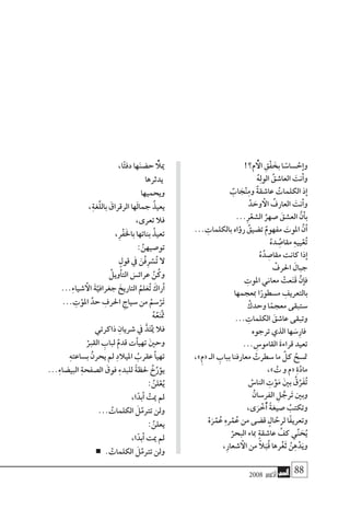 2008 ‫أكتوبر‬� 88
!‫م؟‬ ُ‫أ‬‫ال‬ ِ‫ْق‬‫ف‬ َ‫بخ‬ ‫ا‬ ً‫�سا�س‬ ْ‫ح‬‫إ‬�‫و‬
ُ‫ه‬ِ‫ل‬‫الو‬ ُ‫العا�شق‬ َ‫أنت‬�‫و‬
ٌ‫اب‬ َ‫ج‬ْ‫ن‬ِ‫م‬‫و‬ ٌ‫ة‬‫عا�شق‬ ُ‫الكلمات‬ ‫ذ‬‫إ‬�
ْ‫د‬ َ‫وح‬ ‫أ‬‫ال‬ ُ‫العارف‬ َ‫أنت‬�‫و‬
...ِ‫ر‬ْ‫ال�شع‬ ُ‫�صهر‬ َ‫الع�شق‬ َّ‫ن‬‫أ‬�‫ب‬
... ِ‫بالكلمات‬ ‫اه‬‫ؤ‬�‫ر‬ ُ‫ت�ضيق‬ ٌ‫مفهوم‬ َ‫املوت‬ َّ‫ن‬‫أ‬�
ُ‫ده‬ ُِ‫مقا�ص‬ ِ‫ه‬‫يي‬ْ‫ع‬ُ‫ت‬
ُ‫ه‬ُ‫د‬ ِ‫مقا�ص‬ ‫كانت‬ ‫ذا‬‫إ‬�
ْ‫احلرف‬ َ‫جبال‬
ِ‫املوت‬ ‫معاين‬ ْ‫عت‬َ‫ن‬َ‫ق‬ ْ‫إن‬�‫ف‬
‫مبعجمها‬ ‫ا‬ً‫م�سطور‬ ِ‫بالتعريف‬
ْ‫وحدك‬ ‫ا‬ً‫معجم‬ ‫�ستبقى‬
... ِ‫الكلمات‬ َ‫عا�شق‬ ‫وتبقى‬
‫ترجوه‬ ‫الذي‬ ‫ها‬ َ‫ِ�س‬‫ر‬‫فا‬
... ِ‫القامو�س‬ َ‫ة‬‫قراء‬ ‫تعيد‬
،»ِ‫م‬« ‫الـ‬ ِ‫بباب‬ ‫معارفنا‬ ْ‫�سطرت‬ ‫ما‬ َّ‫كل‬ ُ‫مت�سح‬
،» ْ‫ت‬ ‫و‬ ‫«م‬ ِ‫ة‬َّ‫د‬‫ما‬
ْ‫النا�س‬ ِ‫ت‬ْ‫و‬َ‫م‬ َ‫ني‬‫ب‬ ُ‫ق‬ِّ‫َر‬‫ف‬ُ‫ت‬
ْ‫الفر�سان‬ ِ‫ل‬ ُّ‫رج‬َ‫ت‬ ‫وبني‬
،‫ى‬َ‫ر‬ ْ‫ُخ‬‫أ‬� ً‫ة‬‫�صيغ‬ ُ‫وتكتب‬
ْ‫ه‬َ‫ر‬ْ‫م‬ُ‫ع‬ ِ‫ه‬‫ر‬ْ‫م‬ُ‫ع‬ ‫من‬ ‫ق�ضى‬ ٍ‫ال‬ َّ‫لرح‬ ‫ًا‬‫ف‬‫وتعري‬
ْ‫البحر‬ ‫مباء‬ ٍ‫ة‬‫عا�شق‬ َّ‫كف‬ ‫ي‬ِّ‫ن‬ َ‫ح‬ُ‫ي‬
،ِ‫ر‬‫�شعا‬ ‫أ‬‫ال‬ ‫من‬ ً‫ال‬َ‫ُب‬‫ق‬ ‫رها‬ْ‫غ‬َ‫ث‬ ُ‫ن‬ِ‫ه‬ْ‫د‬َ‫وي‬
،‫ا‬ً‫ئ‬‫دف‬ ‫ها‬َ‫ن‬‫ح�ض‬ ُ‫أ‬‫ميل‬
‫يدثرها‬
‫ويحميها‬
،ِ‫ة‬‫َّغ‬‫ل‬‫بال‬ َ‫الرقراق‬ ‫ها‬َ‫ل‬‫جما‬ ُ‫يعيذ‬
،‫تعرى‬ ‫فال‬
،ِ‫ر‬ْ‫ف‬َ‫خل‬‫با‬ ‫بناتها‬ ُ‫تعيذ‬
: َّ‫تو�صيهن‬
ٍ‫قول‬ ‫يف‬ َ‫ْن‬‫ف‬ِ‫ر‬ ْ‫�س‬ُ‫ت‬ ‫ال‬
ْ‫أويل‬�‫الت‬ َ‫عرائ�س‬ َّ‫ن‬ُ‫وك‬
...ِ‫ء‬‫�شيا‬ ‫أ‬‫ال‬ َ‫ة‬َّ‫جغرافي‬ َ‫التاريخ‬ ُ‫لم‬َ‫ع‬ُ‫ت‬ َ‫أراك‬�
... ِ‫ت‬ْ‫املو‬ َّ‫حد‬ ِ‫احلرف‬ ِ‫�سياج‬ ‫من‬ ُ‫�سم‬ْ‫ر‬َ‫ت‬
ُ‫ه‬ُ‫ع‬َ‫ن‬ْ‫مت‬
‫ذاكرتي‬ ِ‫�شريان‬ ‫يف‬ ُّ‫د‬َ‫ت‬ْ‫مي‬ ‫فال‬
ْ‫القرب‬ ِ‫لباب‬ ٌ‫قدم‬ ‫أت‬�‫تهي‬ َ‫ني‬‫وح‬
ِ‫ه‬‫ب�ساعت‬ ْ‫يحرن‬ ‫مل‬ ِ‫د‬‫امليال‬ ُ‫عقرب‬‫أ‬�‫تهي‬
...ِ‫ء‬‫البي�ضا‬ ِ‫ة‬‫ال�صفح‬ َ‫فوق‬ ِ‫ء‬‫للبد‬ ً‫ة‬‫حلظ‬ ُ‫خ‬ِّ‫ؤر‬�‫ي‬
: ُ‫لن‬ْ‫ع‬ُ‫ي‬
،‫ا‬ً‫أبد‬� ْ‫ميت‬ ‫مل‬
... ُ‫الكلمات‬ َ‫ل‬َّ‫ترتم‬ ‫ولن‬
: ُ‫يعلن‬
،‫ا‬ً‫أبد‬� ‫ميت‬ ‫مل‬
. ْ‫الكلمات‬ َ‫ل‬َّ‫ترتم‬ ‫ولن‬
 