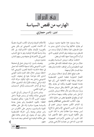 89 2008‫خريف‬
،‫دروي�ش‬ ‫حممود‬ ‫عا�شها‬ ‫عاما‬ ‫و�ستون‬ ‫�سبعة‬
‫به‬ ‫�دور‬�‫ي‬ ‫�ذي‬�‫ال‬ ‫�داره‬�‫م‬ ‫ًا‬‫م‬‫يو‬ ‫خاللها‬ ‫يفارق‬ ‫مل‬
‫من‬ ‫ي�ستمد‬ ‫ًا‬‫ب‬‫كوك‬ ‫أو‬� ،‫ًا‬‫ع‬‫�ساط‬ ‫ًا‬‫م‬‫جن‬ ،‫فل�سطني‬ ‫حول‬
‫الذي‬ ‫املوهوب‬ ‫ال�شاعر‬ ‫وهو‬ ،‫ووهجه‬ ،‫نوره‬ ‫فل�سطني‬
.‫يفعل‬ ‫مل‬ ‫لكنه‬ ،‫عنها‬ ‫ًا‬‫د‬‫بعي‬ ‫بدع‬‫لأ‬ ‫أراد‬� ‫لو‬
‫وتطورت‬ ‫ال�سيا�سية‬ ‫دروي�ش‬ ‫مواقف‬ ‫اختلفت‬
‫من‬ ‫مفلتا‬ ‫ظل‬ ‫لكنه‬ ،‫املختلفة‬ ‫حياته‬ ‫مراحل‬ ‫خالل‬
‫يفقد‬‫ومل‬،‫اجلامدة‬‫املواقف‬‫أ�سر‬�‫و‬،‫التنظيمات‬‫قيود‬
.‫ا‬ً‫ومنهج‬ ‫ًا‬‫ر‬‫فك‬ ،‫للي�سار‬ ‫ميله‬
‫من‬ ‫دروي�ش‬ ‫ا�ستقال‬ ‫أو�سلو‬� ‫اتفاق‬ ‫توقيع‬ ‫عقب‬
‫الفل�سطينية‬ ‫التحرير‬ ‫ملنظمة‬ ‫التنفيذية‬ ‫اللجنة‬
‫فيها‬ ‫أى‬�‫ر‬ ‫التي‬ ‫االتفاقية‬ ‫لهذه‬ ‫ا‬ ً‫ورف�ض‬ ‫ا‬ ً‫اعرتا�ض‬
‫رفاقه‬ ‫يفارق‬ ‫مل‬ ‫ولكنه‬ ،‫الق�ضية‬ ‫لت�صفية‬ ‫مقدمة‬
،‫ًا‬‫ق‬‫�صدي‬ ‫دروي�ش‬ ‫وظل‬ ‫االتفاق‬ ‫على‬ ‫وقعوا‬ ‫الذين‬
‫بالرئي�س‬ ‫دروي�ش‬ ‫عالقة‬ ‫أثر‬�‫تت‬ ‫ومل‬ ،‫ًا‬‫ع‬‫ومرج‬ ،‫ًا‬‫ز‬‫ورم‬
‫من‬ ‫م�ساحة‬ ‫بينهما‬ ‫وظلت‬ ‫عرفات‬ ‫يا�سر‬ ‫الراحل‬
.‫ذلك‬ ‫حاولوا‬ ‫من‬ ‫بع�ض‬ ‫تقلي�صها‬ ‫يف‬ ‫يفلح‬ ‫مل‬ ‫الود‬
‫يا�سني‬ ‫عبدالقادر‬ ‫الفل�سطيني‬ ‫الكاتب‬ ‫يقول‬
‫يف‬ ‫ان�ضم‬ ‫دروي�ش‬ ‫حممود‬ ‫الكبري‬ ‫ال�شاعر‬ ‫إن‬�
)‫(راكاح‬ ‫�سرائيلي‬‫الإ‬ ‫ال�شيوعي‬ ‫احلزب‬ ‫إىل‬� ‫�شبابه‬
‫احلزب‬ ‫كان‬ ‫ما‬ ‫بقدر‬ ‫ًّا‬‫ي‬‫عقائد‬ ‫ًا‬‫ب‬‫حز‬ ‫بو�صفه‬ ‫لي�س‬
‫كما‬ ‫خ�ضر‬‫الأ‬ ‫اخلط‬ ‫داخل‬ ‫العربية‬ ‫قلية‬‫الأ‬ ‫ميثل‬
‫ال�صهيونية‬ ‫جراءات‬‫الإ‬ ‫مقاومي‬ ‫أبرز‬� ‫احلزب‬ ‫كان‬
‫وفر�ض‬ ‫را�ضي‬ ‫للأ‬ ‫م�صادرة‬ ‫من‬ ‫الداخل‬ ‫عرب‬ ‫جتاه‬
‫ًا‬‫ف‬‫م�ضي‬ ،‫العربية‬ ‫الكتب‬ ‫إحراق‬�‫و‬ ‫العرفية‬ ‫حكام‬ ‫للأ‬
‫يعني‬ ‫يكن‬ ‫مل‬ ‫ال�شيوعي‬ ‫للحزب‬ ‫االنتماء‬ ‫أن‬�
‫كان‬ ‫بل‬ ،‫اال�شرتاكية‬ ‫بفكرة‬ ‫�ان‬�‫مي‬‫الإ‬ ‫بال�ضرورة‬
‫ال�شباب‬ ‫دفع‬ ‫ما‬ ‫وهو‬ ،‫الوطنية‬ ‫للحركة‬ ‫ًا‬‫ع‬‫وا�س‬ ً‫ء‬‫وعا‬
‫ال�شاب‬‫بينهم‬‫ومن‬‫�صفوفه‬‫يف‬‫االنخراط‬‫إىل‬�‫العربي‬
.‫دروي�ش‬ ‫حممود‬
‫�صحيفة‬ ‫يف‬ ‫عمل‬ ‫دروي�ش‬ ‫إن‬� :‫يا�سني‬ ‫وي�ضيف‬
‫عمل‬ ‫كما‬ »‫«االحتاد‬ ‫ا�سمها‬ ‫وكان‬ ‫ال�شيوعي‬ ‫احلزب‬
‫كما‬ ‫ال�شيوعي‬ ‫للحزب‬ ‫التابعة‬ »‫«اجلديد‬ ‫جملة‬ ‫يف‬
‫القومي‬ ‫بالتيار‬ ‫الفرتة‬ ‫تلك‬ ‫خالل‬ ‫دروي�ش‬ ‫اختلط‬
‫احلزب‬ ‫�صفوف‬ ‫يف‬ ‫بقوة‬ ‫ًا‬‫د‬‫متواج‬ ‫كان‬ ‫�ذي‬�‫ال‬
‫أبناء‬�« ‫حركة‬ ‫ّن‬‫و‬‫ليك‬ ‫ذلك‬ ‫بعد‬ ‫وان�شق‬ ‫ال�شيوعي‬
‫خالل‬ ‫النا�صري‬ ‫باملد‬ ‫ًّا‬‫ي‬‫فكر‬ ‫ارتبطت‬ ‫والتي‬ »‫البلد‬
‫ال�ستينيات‬ ‫أوائل‬�‫و‬ ‫اخلم�سينيات‬ ‫أواخر‬� ‫يف‬ ‫ذروته‬
.‫املا�ضي‬ ‫القرن‬ ‫من‬
‫احلزب‬ ‫يف‬ ‫أى‬�‫ر‬ ‫دروي�ش‬ ‫أن‬� ‫إىل‬� ‫يا�سني‬ ‫وي�شري‬
‫داخل‬ ً‫ال‬‫طوي‬ ‫ي�ستمر‬ ‫مل‬ ‫ولكنه‬ ‫�ضالته‬ ‫ال�شيوعي‬
‫�شخ�صيته‬ ‫بحكم‬ -‫يقبل‬ ‫ال‬ ‫نه‬‫لأ‬ ‫احلزب‬ ‫�صفوف‬
‫بعدها‬ ‫يعمل‬ ‫ومل‬ ،‫التنظيمية‬ ‫بالقيود‬ -‫القلقة‬
‫عالقته‬ ‫على‬ ‫ظل‬ ‫أنه‬�‫و‬ ‫مبا�شرة‬ ‫ب�صورة‬ ‫بال�سيا�سة‬
‫من‬ ‫االقرتاب‬ ‫على‬ ‫وحر�ص‬ ،‫بال�سيا�سيني‬ ‫القوية‬
‫الفل�سطينية‬ ‫احلركة‬ ‫أ�س‬�‫ر‬ ‫بو�صفه‬ ‫عرفات‬ ‫يا�سر‬
‫فظل‬ »‫بالط‬ ‫«�شاعر‬ ‫إىل‬� ‫يتحول‬ ‫أن‬� ‫دون‬ ‫ولكن‬
‫ًا‬‫م‬‫دو‬‫نف�سه‬‫يجد‬،‫اجلماهري‬‫مع‬‫الوطيدة‬‫عالقته‬‫على‬
.‫معهم‬
‫ال�سيا�سة‬ ‫قف�ص‬ ‫من‬ ‫الهارب‬
‫حجازي‬‫نا�صر‬:‫حتقيق‬
‫آة‬�‫املر‬ ‫فى‬
 