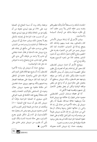 91 2008‫خريف‬
‫قائم‬ ‫تنظيم‬ ‫أنه‬�‫وك‬ ‫ًا‬‫م‬‫متا‬ ًّ‫ال‬‫م�ستق‬ ‫نراه‬ ‫لذلك‬ ،‫اجلامدة‬
‫أحد‬� ‫خلف‬ ‫ي�سري‬ ‫وال‬ ‫النا�س‬ ‫خلفه‬ ‫ي�سري‬ ‫بنف�سه‬
‫ال�سيا�سة‬ ‫�ال‬�‫أوح‬� ‫عن‬ ‫بذلك‬ ‫ًا‬‫ع‬‫مرتف‬ ،‫فكره‬ ‫إىل‬�
.‫وال�سيا�سيني‬
‫�سا�س‬‫الأ‬ ‫دروي�ش‬ ‫ارتباط‬ ‫أن‬� ‫إىل‬� ‫زعر‬‫الأ‬ ‫وي�شري‬
‫كان‬ ‫ولذلك‬ ،‫بينهم‬ ‫نف�سه‬ ‫يجد‬ ،‫باجلماهري‬ ‫كان‬
‫كان‬ ‫كما‬ ،‫احلا�شدة‬ ‫الندوات‬ ‫يف‬ ‫ًا‬‫ع‬‫إبدا‬� ‫يتوهج‬
‫على‬ ‫بقدرته‬ ‫ال�شعراء‬ ‫من‬ ‫كثري‬ ‫عن‬ ‫يتميز‬ ‫دروي�ش‬
‫�شعره‬ ‫أن‬� ‫نرى‬ ‫لذلك‬ ،‫ًا‬‫ر‬‫�شع‬ ‫أفكاره‬� ‫وطرح‬ ‫احل�ضور‬
‫ب�صوته‬ ‫امل�سموع‬ ‫�شعره‬ ‫عن‬ ‫ًا‬‫م‬‫متا‬ ‫يختلف‬ ‫املن�شور‬
.‫آخر‬� ‫إبداع‬� ‫أنه‬�‫وك‬
‫لفل�سطني‬ ‫دروي�ش‬ ‫انتماء‬ ‫أن‬� ‫زعر‬‫الأ‬ ‫ويو�ضح‬
‫تطوير‬‫إىل‬�‫ان�صرف‬‫أنه‬�‫رغم‬‫إبداعاته‬�‫كل‬‫حمور‬‫كان‬
‫�شكال‬‫الأ‬ ‫ي�ساير‬ ‫أن‬� ‫وحاول‬ ‫لديه‬ ‫الق�صيدة‬ ‫�شكل‬
‫موقفه‬ ‫من‬ ‫أخذ‬�‫ي‬ ‫مل‬ ‫ذلك‬ ‫ولكن‬ ‫عامليا‬ ‫اجلديدة‬
‫أن‬� ‫ي�ستطيع‬ ‫دروي�ش‬ ‫وكان‬ ،‫فل�سطني‬ ‫نحو‬ ‫وتوجهه‬
‫بع�ض‬ ‫عن‬ ‫تراجع‬ ‫أنه‬� ‫لو‬ ‫نوبل‬ ‫جائزة‬ ‫على‬ ‫يح�صل‬
‫االنحياز‬ ‫وف�ضل‬ ‫يفعل‬ ‫مل‬ ‫ولكن‬ ‫الوطنية‬ ‫مواقفه‬
.‫له‬ ‫بقى‬‫الأ‬ ‫فهما‬ ‫وق�ضيته‬ ‫جمهوره‬ ‫إىل‬�
‫الفل�سطيني‬ ‫الرئي�س‬ ‫م�ست�شار‬ ‫حماد‬ ‫منر‬ ‫أما‬�
‫قدمية‬ ‫دروي�ش‬ ‫مع‬ ‫عالقته‬ ‫إن‬� ‫فيقول‬ ‫عبا�س‬ ‫حممود‬
‫رافق‬ ‫أنه‬� ‫ًا‬‫ف‬‫م�ضي‬ ،‫�صداقة‬ ‫عالقة‬ ‫وتربطهما‬ ‫ا‬ًّ‫جد‬
‫اهلل‬ ‫رام‬ ‫إىل‬� ‫عمان‬ ‫من‬ ‫خرية‬‫الأ‬ ‫رحلته‬ ‫يف‬ ‫دروي�ش‬
‫الرحلة‬ ‫وخالل‬ ‫وحيفا‬ ‫اجلليل‬ ‫خاللها‬ ‫زار‬ ‫والتي‬
ً‫ال‬‫طوي‬ ‫دروي�ش‬ ‫ث‬َّ‫حتد‬ ،‫اهلل‬ ‫رام‬ ‫إىل‬� ‫عمان‬ ‫من‬ ‫التي‬
‫اتخاذ‬‫على‬‫قدام‬‫الإ‬‫قبل‬‫ًا‬‫ري‬‫كث‬‫تردد‬‫أنه‬�‫و‬‫مر�ضه‬‫عن‬
‫بوجود‬‫يقبل‬‫يعد‬‫مل‬‫لكنه‬،‫اجلراحية‬‫العملية‬‫خطوة‬
.‫تعبريه‬ ‫بح�سب‬ ‫�صدره‬ ‫يف‬ »‫موقوتة‬ ‫«قنبلة‬
‫معنوياته‬ ‫كانت‬ ‫دروي�ش‬ ‫إن‬� :‫حماد‬ ‫وي�ضيف‬
‫العملية‬ ‫يف‬ ‫النجاح‬ ‫ن�سبة‬ ‫أن‬� ‫يردد‬ ‫وكان‬ ،‫مرتفعة‬
‫أن‬� ‫من‬ ‫تخوفه‬ ‫ليبدي‬ ‫يعود‬ ‫ثم‬ %97 ‫على‬ ‫تزيد‬
‫تخوفه‬ ‫ليبدي‬ ‫يعود‬ ‫ثم‬ ،‫باملائة‬ ‫الثالثة‬ ‫من‬ ‫هو‬ ‫يكون‬
‫بال�شلل‬ ‫إ�صابته‬� ‫يف‬ ‫اجلراحة‬ ‫هذه‬ ‫تت�سبب‬ ‫أن‬� ‫من‬
‫دروي�ش‬ ‫أن‬� ‫إىل‬� ‫حماد‬ ‫وي�شري‬ ،‫ذلك‬ ‫يحتمل‬ ‫ال‬ ‫وهو‬
‫ال�شباب‬‫من‬‫واحد‬‫ريت‬‫يا‬‫ان�شليت‬‫لو‬:ً‫ال‬‫قائ‬‫مازحه‬
‫فلم‬ ،‫يقتله‬ ‫ملن‬ ‫أدفع‬�‫�س‬ ‫أنني‬� ‫عليه‬ ‫ورددت‬ ،‫يقتلني‬
‫«يقتلني‬ ‫حلماد‬ ‫فقال‬ ‫متر‬ ‫الدعابة‬ ‫هذه‬ ‫دروي�ش‬ ‫يدع‬
‫اللي‬ ‫بدي‬ ‫ين‬‫لأ‬ ‫طرفك‬ ‫من‬ ‫واحد‬ ‫إال‬� ‫�شاب‬ ‫أي‬�
‫تعرف�ش‬ ‫ما‬ ‫وانت‬ ‫و�شجاع‬ ‫جدع‬ ‫�شاب‬ ‫كون‬ ‫يقتلني‬
.»‫املوا�صفات‬ ‫هذه‬ ‫مبثل‬ ‫حد‬
‫خرية‬‫الأ‬ ‫زيارته‬ ‫يف‬ ‫دروي�ش‬ ‫أن‬� ‫حماد‬ ‫ويو�ضح‬
‫كثري‬‫النوم‬‫قليل‬‫فكان‬‫منها‬‫ي�شبع‬‫أن‬�‫أراد‬�‫لفل�سطني‬
‫املناطق‬ ‫يف‬ ‫خا�صة‬ ‫والتحرك‬ ‫امل�شي‬ ‫دائم‬ ‫احلركة‬
‫ال�صغار‬ ‫م�صافحة‬ ‫على‬ ‫ا‬ ً‫حري�ص‬ ‫كان‬ ‫كما‬ ،‫الزراعية‬
‫تفا�صيل‬ ‫حماد‬ ‫ويروي‬ .‫يودعهم‬ ‫أنه‬�‫وك‬ ‫ومداعبتهم‬
‫خالل‬ ‫دروي�ش‬ ‫حممود‬ ‫مع‬ ‫هاتفية‬ ‫مكاملة‬ ‫آخر‬�
‫وكيف‬ ،‫املتحدة‬ ‫بالواليات‬ ‫امل�ست�شفى‬ ‫يف‬ ‫وجوده‬
‫العراقي‬ ‫طبيبه‬ ‫يف‬ ‫الكاملة‬ ‫ثقته‬ ‫وي�ضع‬ ً‫ال‬‫متفائ‬ ‫كان‬
‫أن‬� ‫ًا‬‫د‬‫ؤك‬�‫م‬ ،‫اجلراحية‬ ‫العملية‬ ‫له‬ ‫�سيجري‬ ‫الذي‬
%100 ‫العملية‬ ‫جناح‬ ‫ن�سبته‬ ‫أن‬� ‫يثق‬ ‫كان‬ ‫دروي�ش‬
‫الذي‬‫الغريب‬‫املر�ض‬‫طبيعة‬‫عن‬‫حماد‬‫منر‬‫ويك�شف‬
‫معه‬‫يتحول‬‫نادر‬‫مر�ض‬‫وهو‬‫دوري�ش‬‫حممود‬‫أ�صاب‬�
‫يجرح‬ ‫بلوري‬ ‫�شكل‬ ‫إىل‬� ‫الدم‬ ‫يف‬ ‫الكولي�سرتول‬
‫املوت‬ ‫أن‬�‫وك‬ ‫الندرة‬ ‫�شديدة‬ ‫حالة‬ ‫وهي‬ ،‫ال�شرايني‬
‫مثل‬ ‫عادي‬ ‫مبر�ض‬ ‫دروي�ش‬ ‫من‬ ‫يقرتب‬ ‫أن‬� ‫أبى‬�‫ي‬
.‫خرين‬‫الآ‬
 