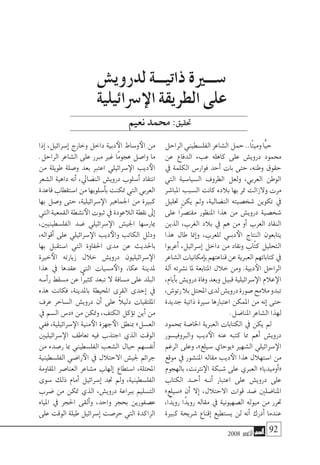 2008 ‫أكتوبر‬� 92
‫الراحل‬‫الفل�سطيني‬‫ال�شاعر‬‫حمل‬..‫ًا‬‫ت‬‫ومي‬‫ًّا‬‫ي‬‫ح‬
‫عن‬ ‫الدفاع‬ ‫عبء‬ ‫كاهله‬ ‫على‬ ‫دروي�ش‬ ‫حممود‬
‫يف‬ ‫الكلمة‬ ‫فوار�س‬ ‫أحد‬� ‫بات‬ ‫حتى‬ ،‫وطنه‬ ‫حقوق‬
‫التي‬ ‫ال�سيا�سية‬ ‫الظروف‬ ‫ولعل‬ ،‫العربي‬ ‫الوطن‬
‫املبا�شر‬ ‫ال�سبب‬ ‫كانت‬ ‫بالده‬ ‫بها‬ ‫متر‬ ‫والزالت‬ ‫مرت‬
‫حتليل‬ ‫يكن‬ ‫ومل‬ ،‫الن�ضالية‬ ‫�شخ�صيته‬ ‫تكوين‬ ‫يف‬
‫على‬ ‫ًا‬‫ر‬‫مقت�ص‬ ‫املنظور‬ ‫هذا‬ ‫من‬ ‫دروي�ش‬ ‫�شخ�صية‬
‫الذين‬ ،‫الغرب‬ ‫بالد‬ ‫يف‬ ‫هم‬ ‫من‬ ‫أو‬� ‫العرب‬ ‫النقاد‬
‫هذا‬ ‫طال‬ ‫إمنا‬�‫و‬ ،‫للعرب‬ ‫�ي‬�‫دب‬‫الأ‬ ‫النتاج‬ ‫يتابعون‬
‫أعربوا‬� ،‫إ�سرائيل‬� ‫داخل‬ ‫من‬ ‫ونقاد‬ ‫ّاب‬‫ت‬‫ك‬ ‫التحليل‬
‫ال�شاعر‬‫إمكانيات‬�‫ب‬‫قناعتهم‬‫عن‬‫العربية‬‫كتاباتهم‬‫يف‬
‫آلة‬� ‫ن�شرته‬ ‫ملا‬ ‫املتابعة‬ ‫خالل‬ ‫ومن‬ .‫دبية‬‫الأ‬ ‫الراحل‬
،‫أيام‬�‫ب‬‫دروي�ش‬‫وفاة‬‫وبعد‬‫قبيل‬‫�سرائيلية‬‫الإ‬‫عالم‬‫الإ‬
،‫رتو�ش‬‫بال‬‫املحتل‬‫لدى‬‫دروي�ش‬‫�صورة‬‫مالمح‬‫تبدو‬
‫جديدة‬ ‫ذاتية‬ ‫�سرية‬ ‫اعتبارها‬ ‫املمكن‬ ‫من‬ ‫إنه‬� ‫حتى‬
.‫املنا�ضل‬ ‫ال�شاعر‬ ‫لهذا‬
‫مبحمود‬ ‫اخلا�صة‬ ‫العربية‬ ‫الكتابات‬ ‫يف‬ ‫يكن‬ ‫مل‬
‫والربوفي�سور‬ ‫ديب‬‫الأ‬ ‫عنه‬ ‫كتبه‬ ‫مما‬ ‫أهم‬� ‫دروي�ش‬
‫الرغم‬ ‫وعلى‬ ،»‫�سيلع‬ ‫«يوحاي‬ ‫ال�شهري‬ ‫�سرائيلي‬‫الإ‬
‫موقع‬ ‫يف‬ ‫املن�شور‬ ‫مقاله‬ ‫ديب‬‫الأ‬ ‫هذا‬ ‫ا�ستهالل‬ ‫من‬
‫بالهجوم‬ ،‫نرتنت‬‫الإ‬ ‫�شبكة‬ ‫على‬ ‫العربي‬ »‫أوميديا‬�«
‫الكتاب‬ ‫�د‬�‫أح‬� ‫�ه‬�‫أن‬� ‫اعتبار‬ ‫على‬ ‫دروي�ش‬ ‫على‬
»‫«�سيلع‬ ‫أن‬� ‫إال‬� ،‫االحتالل‬ ‫قوات‬ ‫�ضد‬ ‫املنا�ضلني‬
،‫ًا‬‫د‬‫روي‬ ‫ًا‬‫د‬‫روي‬ ‫مقاله‬ ‫يف‬ ‫ال�صهيونية‬ ‫ميوله‬ ‫من‬ ‫حترر‬
‫كبرية‬ ‫�شريحة‬ ‫إقناع‬� ‫ي�ستطيع‬ ‫لن‬ ‫أنه‬� ‫أدرك‬� ‫عندما‬
‫إذا‬� ،‫إ�سرائيل‬� ‫وخارج‬ ‫داخل‬ ‫دبية‬‫الأ‬ ‫و�ساط‬‫الأ‬ ‫من‬
.‫الراحل‬ ‫ال�شاعر‬ ‫على‬ ‫مربر‬ ‫غري‬ ‫ًا‬‫م‬‫هجو‬ ‫وا�صل‬ ‫ما‬
‫من‬ ‫طويلة‬ ‫و�صلة‬ ‫بعد‬ ‫اعترب‬ ‫�سرائيلي‬‫الإ‬ ‫ديب‬‫الأ‬
‫ال�شعر‬ ‫داهية‬ ‫أنه‬� ،‫الن�ضايل‬ ‫دروي�ش‬ ‫أ�سلوب‬� ‫انتقاد‬
‫قاعدة‬‫ا�ستقطاب‬‫من‬‫أ�سلوبها‬�‫ب‬‫متكنت‬‫التي‬‫العربي‬
‫بها‬ ‫و�صل‬ ‫حتى‬ ،‫�سرائيلية‬‫الإ‬ ‫اجلماهري‬ ‫من‬ ‫كبرية‬
‫التي‬‫القمعية‬‫ن�شطة‬‫الأ‬‫ثبوت‬‫يف‬‫الالعودة‬‫نقطة‬‫إىل‬�
،‫الفل�سطينيني‬ ‫�ضد‬ ‫�سرائيلي‬‫الإ‬ ‫اجلي�ش‬ ‫ميار�سها‬
،‫أقواله‬� ‫على‬ ‫�سرائيلي‬‫الإ‬ ‫ديب‬‫والأ‬ ‫الكاتب‬ ‫ودلل‬
‫بها‬ ‫ا�ستقبل‬ ‫التي‬ ‫احلفاوة‬ ‫مدى‬ ‫عن‬ ‫باحلديث‬
‫خرية‬‫الأ‬ ‫زيارته‬ ‫خالل‬ ‫دروي�ش‬ ‫�سرائيليون‬‫الإ‬
‫هذا‬ ‫يف‬ ‫عقدها‬ ‫التي‬ ‫م�سيات‬‫والأ‬ ،‫عكا‬ ‫ملدينة‬
‫أ�سه‬�‫ر‬ ‫م�سقط‬ ‫عن‬ ‫ًا‬‫ري‬‫كث‬ ‫تبعد‬ ‫ال‬ ‫م�سافة‬ ‫على‬ ‫البلد‬
‫هذه‬ ‫فكانت‬ ،‫باملدينة‬ ‫املحيطة‬ ‫القرى‬ ‫إحدى‬� ‫يف‬
‫عرف‬ ‫ال�ساحر‬ ‫دروي�ش‬ ‫أن‬� ‫على‬ ً‫ال‬‫دلي‬ ‫امللتقيات‬
‫يف‬ ‫ال�سم‬ ‫«د�س‬ ‫من‬ ‫ومتكن‬ ،‫الكتف‬ ‫ؤكل‬�‫ت‬ ‫أين‬� ‫من‬
‫ففي‬ ،‫�سرائيلية‬‫الإ‬ ‫منية‬‫الأ‬ ‫جهزة‬‫الأ‬ ‫مبنطق‬ »‫الع�سل‬
‫�سرائيليني‬‫الإ‬ ‫تعاطف‬ ‫فيه‬ ‫اجتذب‬ ‫الذي‬ ‫الوقت‬
‫من‬ ‫ر�صده‬ ‫مبا‬ ‫الفل�سطيني‬ ‫ال�شعب‬ ‫حيال‬ ‫أنف�سهم‬�
‫الفل�سطينية‬ ‫را�ضي‬‫الأ‬ ‫يف‬ ‫االحتالل‬ ‫جلي�ش‬ ‫جرائم‬
‫املقاومة‬ ‫العنا�صر‬ ‫م�شاعر‬ ‫إلهاب‬� ‫ا�ستطاع‬ ،‫املحتلة‬
‫�سوى‬ ‫ذلك‬ ‫أمام‬� ‫إ�سرائيل‬� ‫جتد‬ ‫ومل‬ ،‫الفل�سطينية‬
‫�ضرب‬ ‫من‬ ‫متكن‬ ‫الذي‬ ،‫دروي�ش‬ ‫برباعة‬ ‫الت�سليم‬
‫املياه‬ ‫يف‬ ‫احلجر‬ ‫ألقى‬�‫و‬ ،‫واحد‬ ‫بحجر‬ ‫ع�صفورين‬
‫على‬ ‫الوقت‬ ‫طيلة‬ ‫إ�سرائيل‬� ‫حر�صت‬ ‫التي‬ ‫الراكدة‬
‫لدروي�ش‬ ‫ذاتيـــة‬ ‫�ســـرية‬
‫�رسائيلية‬‫الإ‬ ‫الطريقة‬ ‫على‬
‫نعيم‬‫حممد‬:‫حتقيق‬
 