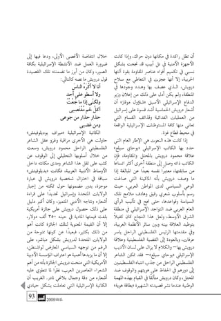 93 2008‫خريف‬
‫كانت‬ ‫إذا‬�‫و‬ ،‫حراك‬ ‫دون‬ ‫مكانها‬ ‫يف‬ ‫راكدة‬ ‫تظل‬ ‫أن‬�
‫ب�شكل‬ ‫جنحت‬ ‫قد‬ ‫أبيب‬� ‫تل‬ ‫يف‬ ‫منية‬‫الأ‬ ‫جهزة‬‫الأ‬
‫آلتها‬� ‫بقوة‬ ‫املقاومة‬ ‫عنا�صر‬ ‫أفواه‬� ‫تكميم‬ ‫يف‬ ‫ن�سبي‬
‫�سالح‬ ‫مع‬ ‫التعاطي‬ ‫يف‬ ‫عجزت‬ ‫أنها‬� ‫إال‬� ،‫احلربية‬
‫يف‬ ‫وجودها‬ ‫�دد‬�‫وه‬ ‫بها‬ ‫ع�صف‬ ‫�ذي‬�‫ال‬ ،‫دروي�ش‬
‫وزير‬ ‫إعالن‬� ‫من‬ ‫ذلك‬ ‫على‬ ‫أدل‬� ‫يكن‬ ‫ومل‬ ،‫املنطقة‬
‫أن‬� »‫موفاز‬ ‫ؤول‬�‫«�شا‬ ‫�سبق‬‫الأ‬ ‫�سرائيلي‬‫الإ‬ ‫الدفاع‬
‫إ�سرائيل‬� ‫على‬ ‫ق�سوة‬ ‫أ�شد‬� ‫احلما�سية‬ ‫دروي�ش‬ ‫أ�شعار‬�
‫التي‬ ‫الق�سام‬ ‫وقذائف‬ ‫الفدائية‬ ‫العمليات‬ ‫من‬
‫الواقعة‬ ‫�سرائيلية‬‫الإ‬ ‫امل�ستوطنات‬ ‫كافة‬ ‫منها‬ ‫تعاين‬
.‫غزة‬ ‫قطاع‬ ‫حميط‬ ‫يف‬
‫التي‬ ‫العام‬ ‫طار‬‫الإ‬ ‫هي‬ ‫النعوت‬ ‫هذه‬ ‫كانت‬ ‫إذا‬�
»‫�سيلع‬ ‫«يوحاي‬ ‫�سرائيلي‬‫الإ‬ ‫الكاتب‬ ‫بها‬ ‫حدد‬
‫إن‬�‫ف‬ ،‫واملقاومة‬ ‫باملحتل‬ ‫دروي�ش‬ ‫حممود‬ ‫عالقة‬
‫ًا‬‫ع‬‫ات�سا‬ ‫أكرث‬� ‫أخرى‬� ‫منطقة‬ ‫إىل‬� ‫و�صل‬ ‫ذاته‬ ‫الكاتب‬
‫إذا‬� ‫املبالغة‬ ‫عن‬ ‫ًا‬‫د‬‫بعي‬ ‫نف�سه‬ ‫ًا‬‫رب‬‫معت‬ ،‫�سابقتها‬ ‫من‬
‫�صاغت‬ ‫التي‬ ‫املاكينة‬ ‫أنه‬�‫ب‬ ‫دروي�ش‬ ‫و�صف‬ ‫ما‬
‫حيث‬ ،‫العربي‬ ‫املواطن‬ ‫لدى‬ ‫ال�سيا�سي‬ ‫الوعي‬
‫تلك‬ ‫مالمح‬ ‫وهادف‬ ‫رقيق‬ ‫�شعري‬ ‫أ�سلوب‬�‫ب‬ ‫ر�سم‬
‫أي‬�‫الر‬ ‫أليب‬�‫ت‬ ‫يف‬ ‫جنح‬ ‫حتى‬ ،‫وقواعدها‬ ‫ال�سيا�سة‬
‫منطقة‬ ‫يف‬ ‫�سرائيلي‬‫الإ‬ ‫التواجد‬ ‫�ضد‬ ‫العربي‬ ‫العام‬
ً‫ال‬‫كفي‬ ‫كان‬ ‫النجاح‬ ‫هذا‬ ‫ولعل‬ ،‫و�سط‬‫الأ‬ ‫ال�شرق‬
،‫العربية‬ ‫نظمة‬‫الأ‬ ‫�سائر‬ ‫وبني‬ ‫بينه‬ ‫العالقة‬ ‫بتوطيد‬
‫يا�سر‬ ‫الراحل‬ ‫الفل�سطيني‬ ‫الرئي�س‬ ‫مقدمتها‬ ‫ويف‬
‫وعالقة‬ ‫الفل�سطينية‬ ‫الق�ضية‬ ‫إىل‬� ‫وبالعودة‬ ،‫عرفات‬
‫ديب‬‫الأ‬‫ل�سان‬‫على‬‫يزال‬‫ال‬‫والكالم‬–‫بها‬‫دروي�ش‬
‫ال�شاعر‬ ‫متكن‬ ‫فقد‬ –»‫�سيلع‬ ‫«يوحاي‬ ‫�سرائيلي‬‫الإ‬
‫الفل�سطينيني‬‫انتباه‬‫جذب‬‫من‬‫الراحل‬‫الفل�سطيني‬
‫�ضد‬ ‫والوقوف‬ ‫هويتهم‬ ‫على‬ ‫احلفاظ‬ ‫يف‬ ‫دورهم‬ ‫إىل‬�
‫املهمة‬ ‫بهذه‬ ‫القيام‬ ‫يف‬ ‫ًا‬‫ق‬‫أل‬�‫مت‬ ‫دروي�ش‬ ‫وكان‬ ،‫املحتل‬
»‫هوية‬ ‫«بطاقة‬ ‫ال�شهرية‬ ‫ق�صيدته‬ ‫ن�شر‬ ‫عندما‬ ‫الوطنية‬
‫إىل‬� ‫فيها‬ ‫ودعا‬ ،‫وىل‬‫الأ‬ ‫ق�صى‬‫الأ‬ ‫انتفا�ضة‬ ‫خالل‬
‫بكافة‬ ‫�سرائيلية‬‫الإ‬ ‫ن�شطة‬‫الأ‬ ‫�ضد‬ ‫العمل‬ ‫�ضرورة‬
‫الق�صيدة‬ ‫تلك‬ ‫ت�ضمنته‬ ‫ما‬ ‫أبرز‬� ‫من‬ ‫وكان‬ ،‫ال�صور‬
:‫كالتايل‬ ‫ن�صه‬ ‫ما‬ ‫دروي�ش‬ ‫قول‬
َ‫النا�س‬ ُ‫ه‬َ‫ر‬ْ‫أك‬� ‫ال‬ ‫أنا‬�
ٍ‫أحد‬� ‫على‬ ‫أ�سطو‬� ‫وال‬
ُ‫ْت‬‫ع‬ ُ‫ج‬ ‫ما‬ ‫إذا‬� ‫ّى‬‫ن‬‫ولك‬
‫َ�صبى‬‫ت‬ْ‫غ‬ُ‫م‬ ‫حلم‬ ُ‫آكل‬�
‫جوعى‬ ‫من‬ ‫حذار‬ ‫حذار‬
‫غ�ضبى‬ ‫ومن‬
»‫يوديلوفيت�ش‬ ‫«مرياف‬ ‫�سرائيلية‬‫الإ‬ ‫الكاتبة‬
‫ال�شاعر‬ ‫عقل‬ ‫وغزو‬ ‫مراقبة‬ ‫خرى‬‫الأ‬ ‫هي‬ ‫حاولت‬
‫و�سعت‬ ،‫دروي�ش‬ ‫حممود‬ ‫الراحل‬ ‫الفل�سطيني‬
‫عن‬ ‫الوقوف‬ ‫إىل‬� ‫التحليلي‬ ‫أ�سلوبها‬� ‫خالل‬ ‫من‬
‫داخل‬ ‫مكانته‬ ‫ومدى‬ ‫ال�شاعر‬ ‫هذا‬ ‫ثقل‬ ‫على‬ ‫كثب‬
»‫«يديلوفيت�ش‬ ‫فكانت‬ ،‫العربية‬ ‫دبية‬‫الأ‬ ‫و�ساط‬‫الأ‬
‫عبارة‬ ‫يف‬ ‫دروي�ش‬ ‫�شخ�صية‬ ‫اختزال‬ ‫يف‬ ‫�سباقة‬
‫إجبار‬� ‫من‬ ‫متكنه‬ ‫حول‬ ‫م�ضمونها‬ ‫يدور‬ ،‫موجزة‬
‫قراءة‬ ‫على‬ ‫ًا‬‫د‬‫حتدي‬ ‫إ�سرائيل‬�‫و‬ ‫املتحدة‬ ‫الواليات‬
‫دليل‬ ‫أكرب‬� ‫وكان‬ ،‫املتميز‬ ‫دبي‬‫الأ‬ ‫ونتاجه‬ ‫أ�شعاره‬�
‫أمريكية‬� ‫جائزة‬ ‫على‬ ‫دروي�ش‬ ‫ح�صول‬ ‫ذلك‬ ‫على‬
،‫دوالر‬ ‫ألف‬� 350 ‫حينه‬ ‫يف‬ ‫املادية‬ ‫قيمتها‬ ‫بلغت‬
‫أهم‬� ‫كانت‬ ‫اجلائزة‬ ‫لتلك‬ ‫املعنوية‬ ‫القيمة‬ ‫أن‬� ‫إال‬�
‫من‬ ‫ممنوحة‬ ‫كونها‬ ‫عن‬ ‫ًا‬‫د‬‫فبعي‬ ،‫بكثري‬ ‫ذلك‬ ‫من‬
‫على‬ ،‫مبا�شر‬ ‫ب�شكل‬ ‫لدروي�ش‬ ‫املتحدة‬ ‫الواليات‬
،‫لوا�شنطن‬ ‫املعار�ض‬ ‫ال�سيا�سي‬ ‫توجهه‬ ‫من‬ ‫الرغم‬
‫دبية‬‫الأ‬‫ؤ�س�سة‬�‫امل‬‫اعرتاف‬‫هو‬‫أهمية‬�‫يزيدها‬‫ما‬‫أن‬�‫إال‬�
‫أهم‬�‫من‬‫أنه‬�‫ب‬‫اجلائزة‬‫دروي�ش‬‫منحت‬‫التي‬‫مريكية‬‫الأ‬
‫عليه‬ ‫تنطوي‬ ‫ملا‬ ‫ًا‬‫ر‬‫نظ‬ ،‫العرب‬ ‫املعا�صرين‬ ‫ال�شعراء‬
‫أن‬� ‫الغريب‬ .‫نادر‬ ‫بالغي‬ ‫وجمال‬ ‫دقة‬ ‫من‬ ‫أ�شعاره‬�
‫حيادي‬ ‫ب�شكل‬ ‫تعاملت‬ ‫التي‬ ‫�سرائيلية‬‫الإ‬ ‫الكاتبة‬
 