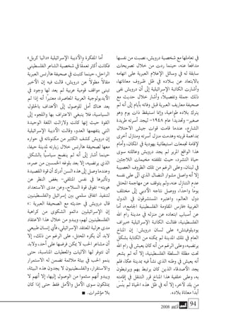 2008 ‫أكتوبر‬� 94
‫نف�سها‬‫من‬‫ن�صبت‬،‫دروي�ش‬‫�شخ�صية‬‫مع‬‫تعاملها‬‫يف‬
‫ت�صريحات‬ ‫خالل‬ ‫من‬ ‫ردت‬ ‫حينما‬ ،‫عنه‬ ‫ًا‬‫ع‬‫مداف‬
‫اتهامه‬ ‫على‬ ‫العربية‬ ‫عالم‬‫الإ‬ ‫و�سائل‬ ‫يف‬ ‫له‬ ‫�سابقة‬
،‫معاناتها‬ ‫�روف‬�‫ظ‬ ‫ظل‬ ‫يف‬ ‫ب�لاده‬ ‫عن‬ ‫باالبتعاد‬
‫نفى‬ ‫دروي�ش‬ ‫أن‬� ‫إىل‬� ‫�سرائيلية‬‫الإ‬ ‫الكاتبة‬ ‫أ�شارت‬�‫و‬
‫مع‬ ‫حديث‬ ‫خالل‬ ‫أ�شار‬�‫و‬ ،ً‫ال‬‫وتف�صي‬ ‫جملة‬ ‫ذلك‬
‫مل‬ ‫أنه‬� ‫إىل‬� ‫أيام‬�‫ب‬ ‫وفاته‬ ‫قبل‬ ‫العربية‬ ‫معاريف‬ ‫�صحيفة‬
‫وهو‬ ‫يوم‬ ‫ذات‬ ‫ا�ستيقظ‬ ‫إمنا‬�‫و‬ ،‫طواعية‬ ‫بالده‬ ‫يرتك‬
‫طريدة‬ ‫أ�سرته‬� ‫ليجد‬ -1948 ‫عام‬ ‫ًا‬‫د‬‫وحتدي‬ -‫�صغري‬
‫االحتالل‬ ‫جي�ش‬ ‫قوات‬ ‫قامت‬ ‫عندما‬ ،‫ال�شارع‬
‫أخرى‬� ‫ومنازل‬ ‫أ�سرته‬� ‫منزل‬ ‫وهدمت‬ ‫قريته‬ ‫مبداهمة‬
‫أمام‬�‫و‬ ،‫املكان‬ ‫يف‬ ‫يهودية‬ ‫ا�ستيطانية‬ ‫جتمعات‬ ‫قامة‬‫لإ‬
‫�سوى‬ ‫وعائلته‬ ‫دروي�ش‬ ‫يجد‬ ‫مل‬ ‫املرير‬ ‫الواقع‬ ‫هذا‬
‫الالجئني‬ ‫خميمات‬ ‫تلقفته‬ ‫حيث‬ ،‫الت�شرد‬ ‫حياة‬
‫الع�صيبة‬ ‫الظروف‬ ‫تلك‬ ‫من‬ ‫الرغم‬ ‫وعلى‬ ،‫لبنان‬ ‫يف‬
‫نف�سه‬‫على‬‫آىل‬�‫الذي‬‫الن�ضال‬‫م�شوار‬‫وا�صل‬‫أنه‬�‫إال‬�
‫املحتل‬‫مهاجمة‬‫عن‬‫يتوقف‬‫ومل‬،‫عنه‬‫التنازل‬‫عدم‬
‫خمتلف‬ ‫إىل‬� ‫دبي‬‫الأ‬ ‫نتاجه‬ ‫وو�صل‬ ،‫ًا‬‫د‬‫واح‬ ‫ًا‬‫م‬‫يو‬
‫الدول‬ ‫يف‬ ‫امل�ست�شرقون‬ ‫واعتربه‬ ،‫العامل‬ ‫دول‬
‫أما‬� ،»‫اجلامح‬ ‫الفل�سطينية‬ ‫املقاومة‬ ‫«فار�س‬ ‫الغربية‬
‫اهلل‬ ‫رام‬ ‫مدينة‬ ‫يف‬ ‫منزله‬ ‫عن‬ ‫ابتعاده‬ ‫أ�سباب‬� ‫عن‬
‫«مرياف‬ ‫�سرائيلية‬‫الإ‬ ‫الكاتبة‬ ‫فقالت‬ ،‫الفل�سطينية‬
‫املناخ‬ ‫إن‬� :‫دروي�ش‬ ‫ل�سان‬ ‫على‬ »‫يوديلوفيت�ش‬
‫ب�شكل‬ ‫الكتابة‬ ‫من‬ ‫ميكنه‬ ‫مل‬ ‫املدينة‬ ‫تلك‬ ‫يف‬ ‫العام‬
‫اهلل‬‫رام‬‫يف‬‫يعي�ش‬‫كان‬‫أنه‬�‫من‬‫الرغم‬‫وعلى‬،‫يرت�ضيه‬
‫ي�شعر‬ ‫مل‬ ‫أنه‬� ‫إال‬� ،‫الفل�سطينية‬ ‫ال�سلطة‬ ‫مظلة‬ ‫حتت‬
‫فلم‬ ،‫عكا‬ ‫مبدينة‬ ‫فيه‬ ‫أ‬�‫ش‬�‫ن‬ ‫الذي‬ ‫وطنه‬ ‫يف‬ ‫يعي�ش‬ ‫أنه‬�
‫ويرتبطون‬ ‫بهم‬ ‫يرتبط‬ ‫كان‬ ‫الذين‬ ‫�صدقاء‬‫الأ‬ ‫يجد‬
‫إقامته‬� ‫يف‬ ‫التنقل‬ ‫قرر‬ ‫املناخ‬ ‫هذا‬ ‫خلفية‬ ‫وعلى‬ ،‫به‬
َ‫ْ�س‬‫ن‬‫ي‬ ‫مل‬ ‫احلياة‬ ‫هذه‬ ‫ظل‬ ‫يف‬ ‫أنه‬� ‫إال‬� ،‫خر‬‫لآ‬ ‫بلد‬ ‫من‬
.‫بالده‬ ‫معاناة‬ ‫ًا‬‫د‬‫أب‬�
»‫كربل‬ ‫«داليا‬ ‫�سرائيلية‬‫الإ‬ ‫ديبة‬‫والأ‬ ‫املفكرة‬ ‫أما‬�
‫الفل�سطيني‬‫ال�شاعر‬‫�شخ�صية‬‫يف‬‫ًا‬‫ق‬‫تعم‬‫أكرث‬�‫فكانت‬
‫العربية‬‫آرت�س‬�‫ها‬‫�صحيفة‬‫يف‬‫كتبت‬‫حينما‬،‫الراحل‬
‫خري‬‫الأ‬ ‫إن‬� ‫فيه‬ ‫قالت‬ ،‫دروي�ش‬ ‫عن‬ ً‫ال‬‫مطو‬ ً‫ال‬‫مقا‬
‫يف‬ ‫وجود‬ ‫لها‬ ‫يعد‬ ‫مل‬ ‫عربية‬ ‫قومية‬ ‫مواقف‬ ‫تبنى‬
‫مل‬ ‫إذا‬� ‫أنه‬� ‫ًا‬‫رب‬‫معت‬ ،‫املعا�صرة‬ ‫العربية‬ ‫يديولوجية‬‫الأ‬
‫باحللول‬ ‫هداف‬‫الأ‬ ‫إىل‬� ‫للو�صول‬ ‫أمل‬� ‫هناك‬ ‫يعد‬
‫إىل‬� ‫واللجوء‬ ‫بها‬ ‫االعرتاف‬ ‫ينبغي‬ ‫فال‬ ،‫ال�سيا�سية‬
‫الوحيدة‬ ‫اللغة‬ ‫والزالت‬ ‫كانت‬ ‫إنها‬� ‫حيث‬ ‫القوة‬
‫�سرائيلية‬‫الإ‬ ‫ديبة‬‫الأ‬ ‫وقالت‬ ،‫العدو‬ ‫يتفهمها‬ ‫التي‬
‫حواره‬ ‫يف‬ ‫مكنوناته‬ ‫من‬ ‫الكثري‬ ‫ك�شف‬ ‫دروي�ش‬ ‫إن‬�
،‫حيفا‬ ‫ملدينة‬ ‫زيارته‬ ‫خالل‬ ‫آرت�س‬�‫ها‬ ‫ل�صحيفة‬ ‫معها‬
‫بال�شكل‬ ‫ًّا‬‫ي‬‫�سيا�س‬ ‫ين�ضج‬ ‫مل‬ ‫أنه‬� ‫إىل‬� ‫أ�شار‬� ‫حينما‬
،‫عمره‬ ‫من‬ ‫اخلم�سني‬ ‫بلوغه‬ ‫بعد‬ ‫إال‬� ،‫يرت�ضيه‬ ‫الذي‬
‫الق�صيدة‬‫قوة‬‫أن‬�‫أدرك‬�‫ال�سن‬‫هذه‬‫إىل‬�‫و�صل‬‫وعندما‬
‫عن‬ ‫النظر‬ ‫بغ�ض‬ -‫املتلقي‬ ‫نف�س‬ ‫يف‬ ‫أثريها‬�‫وت‬
‫اال�ستعداد‬ ‫مدى‬ ‫وعن‬ ،‫ال�سالح‬ ‫قوة‬ ‫تفوق‬ -‫هويته‬
‫والفل�سطينيني‬ ‫إ�سرائيل‬� ‫بني‬ ‫�سلمي‬ ‫اتفاق‬ ‫لتنفيذ‬
»: ‫العربية‬ ‫ال�صحيفة‬ ‫مع‬ ‫حديثه‬ ‫يف‬ ‫دروي�ش‬ ‫قال‬
‫كراهية‬ ‫من‬ ‫ال�شكوى‬ ‫دائمو‬ ‫�سرائيليني‬‫الإ‬ ‫إن‬�
‫االعتقاد‬ ‫هذا‬ ‫خالل‬ ‫من‬ ‫ويبدو‬ ،‫لهم‬ ‫الفل�سطينيني‬
‫طبيعي‬‫إن�سان‬�‫أي‬�‫ف‬،‫�سرائيلي‬‫الإ‬‫املعتقد‬‫هزلية‬‫مدى‬
‫إال‬� ،‫ذلك‬ ‫من‬ ‫الرغم‬ ‫على‬ ،‫املحتل‬ ‫يكره‬ ‫أن‬� ‫البد‬
‫والبد‬ ،‫أحد‬� ‫على‬ ‫فر�ضها‬ ‫ميكن‬ ‫ال‬ ‫احلب‬ ‫م�شاعر‬ ‫أن‬�
‫حتى‬ ،‫املنا�سبة‬ ‫واملعطيات‬ ‫ليات‬‫الآ‬ ‫لها‬ ‫تتوفر‬ ‫أن‬�
‫اال�ستمرار‬ ‫له‬ ‫ت�ضمن‬ ‫مالئمة‬ ‫بيئة‬ ‫يف‬ ‫احلب‬ ‫ينمو‬
،‫البيئة‬ ‫هذه‬ ‫يجدون‬ ‫ال‬ ‫والفل�سطينيون‬ ،‫واال�ستقرار‬
‫ال‬ ‫أنهم‬� ‫إال‬� ،‫إليها‬� ‫الو�صول‬ ‫من‬ ‫�سئموا‬ ‫أنهم‬� ‫ويبدو‬
‫كان‬ ‫إذا‬� ‫حتى‬ ‫فقط‬ ‫مل‬‫والأ‬ ‫مل‬‫الأ‬ ‫�سوى‬ ‫ميتلكون‬
.‫ؤ�شرات‬�‫م‬ ‫بال‬
 