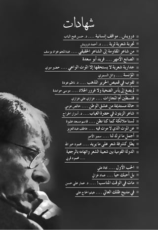 95 2008‫خريف‬
‫�شهادات‬
‫الباب‬ ‫فتح‬ ‫ح�سن‬ .‫د‬ .... ‫إن�سانية‬� ‫مواقف‬ ..‫دروي�ش‬
‫دروي�ش‬ ‫أحمد‬� .‫د‬ .... ‫ثرية‬ ‫�شعرية‬ ‫جتربة‬
‫يو�سف‬ ‫عواد‬ ‫عبداملنعم‬ .... ‫احلقيقي‬ ‫ال�شاعر‬ ‫إىل‬� ‫املقاومة‬ ‫�شاعر‬ ‫من‬
‫�سعدة‬ ‫أبو‬� ‫فريد‬ .... ‫مهر‬‫الأ‬ ‫ال�صانع‬
‫مريي‬ ‫خ�ضري‬ .... ‫الواعي‬ ‫املوت‬ ‫إال‬� ‫ي�ستحقها‬ ‫ال‬ ‫�شعرية‬ ‫جدارية‬
‫ال�سمري‬ ‫وائل‬ .... ‫ؤن�سة‬�‫امل‬
‫عودة‬ ‫ناظم‬ .‫د‬ .... ‫املذهب‬ ‫احلرير‬ ‫قمي�ص‬ ‫يف‬ ‫ثقوب‬
‫حوامدة‬ ‫مو�سى‬ .... ‫اجلالد‬‫غرور‬‫وال‬‫ال�ضحية‬‫أ�س‬�‫ي‬‫إىل‬�‫ُ�صغ‬‫ي‬‫مل‬
‫عزازي‬ ‫علي‬ ‫عزازي‬ .... ‫املجازات‬ ّ‫م‬‫أ‬� ‫فل�سطني‬
‫عزمي‬ ‫خال�ص‬ .... ‫الوطن‬ ‫ع�شق‬ ‫من‬ ‫م�ستدمية‬ ‫حالة‬
‫اجلراح‬ ‫أ�رسار‬� .‫د‬ ....‫الغياب‬‫ح�رضة‬‫يف‬‫الزيتون‬‫�شاعر‬
‫عليوة‬ ‫م�سعد‬ ‫قا�سم‬ .... ‫نظن‬ ‫كنا‬ ‫كما‬ ‫مالئكة‬ ‫ل�سنا‬
‫عبدالعزيز‬ ‫عاطف‬ .... ‫فيه‬‫موت‬‫ال‬‫الذي‬‫املوت‬‫عن‬
‫مري‬‫الأ‬ ‫�سمري‬ .... ‫لنا‬ ‫ترك‬ ‫ما‬ ‫أجمل‬�
‫اهلل‬ ‫خري‬ ‫حممود‬ .... ‫يريد‬ ‫ما‬ ‫على‬ ‫�شعر‬ ‫ك�رشفة‬ ‫ُطل‬‫ي‬
‫بالرجعية‬‫واتهامه‬‫ال�شعر‬‫�شعبية‬‫بني‬‫القومية‬‫الدولة‬
‫قرين‬ ‫حممود‬ ....
‫علي‬ ‫جناة‬ .... ‫ول‬‫الأ‬ ‫احلب‬
‫غزايل‬ ‫عماد‬ ....ً‫ا‬ّ‫ي‬‫ح‬ ‫أحبك‬� ‫بل‬
‫ح�سن‬ ‫علي‬ ‫عمار‬ .‫د‬ .... !‫املنا�سب‬ ‫الوقت‬ ‫يف‬ ‫مات‬
‫علي‬ ‫احلاج‬ ‫هيثم‬ .... ‫العايل‬ ‫ظلك‬ ‫مديح‬ ‫يف‬
 