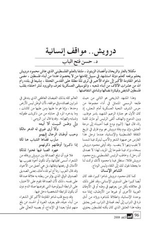 2008 ‫أكتوبر‬� 96
‫حيث‬ ‫من‬ ‫الثاين‬ ‫هو‬ ‫التاريخي‬ ‫امل�شهد‬ ‫وهذا‬
‫من‬ ‫جمموعة‬ ‫أداء‬� ‫يف‬ ‫املتمثل‬ ‫الر�سمي‬ ‫طابعه‬
‫إذ‬� ،‫النع�ش‬ ‫أمام‬� ‫الع�سكرية‬ ‫التحية‬ ‫ال�شرف‬ ‫حر�س‬
.‫عرفات‬ ‫يا�سر‬ ‫ال�شهيد‬ ‫الزعيم‬ ‫جنازة‬ ‫هو‬ ‫ول‬‫الأ‬ ‫كان‬
‫كلمة‬ ‫مازن‬ ‫أبو‬� ‫الرئي�س‬ ‫ألقى‬� ‫والهتاف‬ ‫الدموع‬ ‫وبني‬
‫درجة‬ ‫إىل‬� ‫أحببناه‬� ‫جنما‬ ‫نودع‬ ‫(اليوم‬ :‫فيها‬ ‫قال‬ ‫رثاء‬
‫تاريخ‬ ‫يف‬ ‫فارق‬ ‫يوم‬ ‫هو‬ ‫دروي�ش‬ ‫وفاة‬ ‫يوم‬ ‫إن‬�‫و‬ ،‫الع�شق‬
‫هذا‬ ‫ترجل‬ ‫عندما‬ ،‫ن�سانية‬‫والإ‬ ‫الفل�سطينية‬ ‫الثقافة‬
‫�شم�سا‬‫فينا‬‫ليرتك‬‫دب‬‫والأ‬‫ال�شعر‬‫�صهوة‬‫عن‬‫الفار�س‬
‫دروي�ش‬‫حممود‬‫أوفى‬�‫وقد‬.‫ين�ضب‬‫ال‬‫ونهرا‬‫تغيب‬‫ال‬
‫ن�صدق‬ ‫ال‬ ‫لهذا‬ ،‫املزيد‬ ‫إىل‬� ‫طموحا‬ ‫فينا‬ ‫وزاد‬ ،‫ب�سخاء‬
‫حممود‬‫روح‬‫الفل�سطيني‬‫الرئي�س‬‫وخاطب‬.)‫رحل‬‫أن‬�
‫لنا‬‫تركت‬‫نك‬‫لأ‬‫حممود‬‫يا‬‫فينا‬‫�ستظل‬:‫قائال‬‫دروي�ش‬
.‫الوداع‬‫ولي�س‬‫اللقاء‬‫إىل‬�‫لك‬‫نقول‬‫يجعلنا‬‫ما‬
‫ن�سان‬‫الإ‬‫ال�شاعر‬
‫كان‬ ‫فقد‬ ،‫كبريا‬ ‫�شاعرا‬ ‫دروي�ش‬ ‫حممود‬ ‫كان‬ ‫كما‬
‫ذلك‬ ‫جتلى‬ ‫وقد‬ ،‫ن�ساين‬‫الإ‬ ‫امل�ستوى‬ ‫على‬ ‫كبريا‬ ‫أي�ضا‬�
‫وطان‬‫الأ‬ ‫يف‬ ‫أو‬� ‫وطنه‬ ‫يف‬ ‫يعرفهم‬ ‫من‬ ‫بكل‬ ‫عالقاته‬ ‫يف‬
‫منه‬ ‫إميانا‬� ،‫�ان‬�‫وط‬‫الأ‬ ‫من‬ ‫غريها‬ ‫أو‬� ‫خرى‬‫الأ‬ ‫العربية‬
‫أدق‬� ‫من‬ ‫ؤاه‬�‫ور‬ ‫مل�شاعره‬ ‫وانطالقا‬ ،‫ن�سانية‬‫الإ‬ ‫بوحدة‬
‫يع�شق‬‫فمن‬.‫الرتاب‬‫يف‬‫جنمة‬‫أبعد‬�‫إىل‬�‫الرتاب‬‫يف‬‫ذرة‬
‫يحتوي‬ ‫لفل�سطني‬ ‫يكنه‬ ‫كان‬ ‫الذي‬ ‫الع�شق‬ ‫هذا‬ ‫وطنه‬
‫يف‬‫يتدفق‬‫الذي‬‫العاطفي‬‫الفي�ضان‬‫بذلك‬‫كله‬‫العامل‬
‫ر�ض‬‫الأ‬‫لي�س‬‫الوطن‬‫ن‬‫لأ‬،‫مواقفه‬‫ويف‬‫ق�صائده‬‫�شرايني‬
، ‫كائنات‬ ‫من‬ ‫عليها‬ ‫ومن‬ ‫عليها‬ ‫ما‬ ‫هو‬ ‫إمنا‬�‫و‬ ، ‫وحدها‬
‫طفولته‬ ‫ذكريات‬ ‫من‬ ‫من‬ ‫حناياه‬ ‫يف‬ ‫املرء‬ ‫يدخره‬ ‫وما‬
:‫الرومي‬‫ابن‬‫قال‬‫وقدميا‬.‫وكهولته‬‫و�شبابه‬
‫أبيعه‬� ‫أال‬� ‫آل��ي��ت‬� ‫وط���ن‬ ‫ويل‬
‫مالكا‬ ‫الدهر‬ ‫له‬ ‫غريي‬ ‫أرى‬� ‫أال‬�‫و‬
‫إليهمو‬� ‫الرجال‬ ‫أوط��ان‬� ‫وحبب‬
‫لكا‬ ‫هنا‬ ‫ال�شباب‬ ‫اها‬ َّ‫ق�ض‬ ‫آرب‬���‫م‬
‫ذكرتهمو‬ ‫أوطانهم‬� ‫ذك��روا‬ ‫إذا‬�
‫لذلكا‬ ‫فحنوا‬ ‫فيها‬ ‫ال�صبا‬ ‫عهود‬
‫من‬‫ورفاقه‬‫دروي�ش‬‫بني‬‫ال�صداقة‬‫تبلغ‬‫أن‬�‫غرو‬‫فال‬
‫بها‬ ‫ت�ضرب‬ ‫َّة‬‫و‬‫أخ‬� ‫تكون‬ ‫أن‬�‫و‬ ،‫جتلياتها‬ ‫أ�سمى‬� ‫ال�شعراء‬
،‫خوة‬‫الأ‬‫من‬‫أعمق‬�‫هي‬‫بل‬،‫ونقائها‬‫رفعتها‬‫يف‬‫مثال‬‫الأ‬
‫ال�صديق‬‫مبعنى‬،‫أمك‬�‫تلده‬‫مل‬‫أخ‬�‫رمبا‬:‫العرب‬‫قال‬‫وقد‬
‫�صداقة‬‫عالقة‬‫به‬‫ربطته‬‫من‬‫ؤثر‬�‫ي‬‫الذي‬‫الويف‬‫ال�صدوق‬
،‫االختيار‬ ‫على‬ ‫تقوم‬ ‫ال�صداقة‬ ‫ن‬‫لأ‬ ‫ذلك‬ ، ‫نف�سه‬ ‫على‬
‫دون‬‫الدم‬‫�صلة‬‫تفر�ضها‬‫التي‬‫البيولوجية‬‫الرابطة‬‫على‬
.‫فيها‬‫دخل‬‫ال�شخ�صية‬‫للرابطة‬‫يكون‬‫أن‬�
‫ال�شعراء‬‫كل‬‫كرب‬‫الأ‬‫املقاومة‬‫�شاعر‬‫قلب‬‫و�سع‬‫وقد‬
‫بلغ‬ ‫ممن‬ ‫احل�سد‬ ‫أو‬� ‫الغرية‬ ‫يعرف‬ ‫فلم‬ ،‫جيله‬ ‫أبناء‬� ‫من‬
‫على‬ ‫التعايل‬ ‫ي�صيبه‬ ‫أو‬� ،‫بداع‬‫الإ‬ ‫يف‬ ‫بعيدا‬ ‫أوا‬�‫ش‬� ‫منهم‬
‫إن�سانية‬� ‫مواقف‬ ..‫دروي�ش‬
‫دروي�ش‬ ‫حممود‬ ‫عا�ش‬ ‫الذي‬ ‫الفل�سطيني‬ ‫بالعلم‬ ‫ملتفا‬ ، ‫الزيتون‬ ‫أغ�صان‬�‫و‬ ‫والريحان‬ ‫بالغار‬ ‫مكلال‬
‫م�ضى‬ ، ‫فل�سطني‬ ‫أبناء‬� ‫من‬ ‫عددا‬ ‫ُح�صون‬‫ي‬ ‫ال‬ ‫من‬ ‫إقامتها‬� ‫�سبيل‬ ‫يف‬ ‫ا�ست�شهد‬ ‫دولة‬ ‫كعلم‬ ‫برفعه‬ ‫يحلم‬
‫رام‬ ‫بلده‬ ‫يف‬ ‫م�شيعا‬ ، ‫املحتلة‬ ‫القد�س‬ ‫على‬ ‫مطلة‬ ‫َّة‬‫ل‬‫ت‬ ‫ثرى‬ ‫يف‬ ‫خري‬‫الأ‬ ‫مثواه‬ ‫إىل‬� ‫كرب‬‫الأ‬ ‫املقاومة‬ ‫�شاعر‬
‫بقلب‬ ‫احتفاء‬ ‫ُنرث‬‫ت‬ ‫والورود‬ ‫تعزف‬ ‫الع�سكرية‬ ‫واملو�سيقى‬ ، ‫�شعبه‬ ‫أبناء‬� ‫من‬ ‫الف‬‫الآ‬ ‫ع�شرات‬ ‫من‬ ‫اهلل‬
.‫انتفا�ضتها‬‫و�شادي‬‫ن�ضالها‬‫وقيثارة‬‫الناب�ض‬‫فل�سطني‬
‫الباب‬‫فتح‬‫ح�سن‬.‫د‬
 