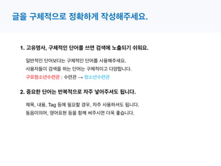 1. 고유명사, 구체적인 단어를 쓰면 검색에 노출되기 쉬워요.
일반적인 단어보다는 구체적인 단어를 사용해주세요.
글을 구체적으로 정확하게 작성해주세요.
사용자들이 검색을 하는 단어는 구체적이고 다양합니다.
2. 중요한 단어는 반복적으로 자주 넣어주셔도 됩니다.
제목, 내용, Tag 등에 필요할 경우, 자주 사용하셔도 됩니다.
동음이의어, 영어표현 등을 함께 써주시면 더욱 좋습니다.
구로청소년수련관 : 수련관 → 청소년수련관
 