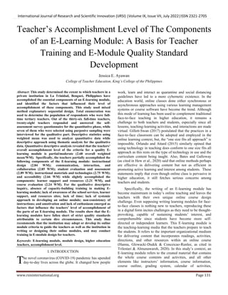 International Journal of Research and Scientific Innovation (IJRSI) |Volume IX, Issue VII, July 2022|ISSN 2321-2705
www.rsisinternational.org Page 131
Teacher’s Accomplishment Level of The Components
of an E-Learning Module: A Basis for Teacher
Training and E-Module Quality Standard
Development
Jessica E. Ayawan
College of Teacher Education, King’s College of the Philippines
Abstract: This study determined the extent to which teachers in a
private institution in La Trinidad, Benguet, Philippines have
accomplished the essential components of an E-learning module,
and identified the factors that influenced their level of
accomplishment of these components. This study used mixed
method explanatory sequential design. Total enumeration was
used to determine the population of respondents who were full-
time tertiary teachers. Out of the thirty-six full-time teachers,
twenty-eight teachers responded and answered the self-
assessment survey questionnaire for the quantitative phase, while
seven of them who were selected using purposive sampling were
interviewed for the qualitative part. Descriptive statistics using
weighted mean was used to analyze quantitative data while
descriptive approach using thematic analysis for the qualitative
data. Quantitative descriptive analysis revealed that the teachers’
overall accomplishment level of the criteria for a quality E-
learning module is partial/moderate (2.68 overall weighted
mean/WM). Specifically, the teachers partially accomplished the
following components of the E-learning module: instructional
design (2.84 WM); communication, interaction, and
collaboration (2.85 WM); student evaluation and assessment
(2.89 WM); instructional materials and technologies (2.75 WM);
and accessibility (2.66 WM) while slightly accomplished the
components: learner support and resources (2.21 WM), and
course evaluation (2.24 WM). For the qualitative descriptive
inquiry, absence of capacity-building training in making E-
learning module; lack of awareness of the school services, learner
support, and resources sites; lack of time; lack of systemic
approach to developing an online module; non-consistency of
instructions; and amotivation and lack of enthusiasm emerged as
factors that influence the teachers’ level of accomplishment of
the parts of an E-learning module. The results show that the E-
learning modules have fallen short of strict quality standards
attributable to certain dire circumstances. This study thus
recommends that the institution may adopt or develop its online
module criteria to guide the teachers as well as the institution in
writing or designing their online modules, and may conduct
training in E-module design for teachers.
Keywords: E-learning module, module design, higher education
teachers, accomplishment level.
I. INTRODUCTION
he novel coronavirus (COVID-19) pandemic has upended
day-to-day lives across the globe. It changed how people
work, learn and interact as quarantine and social distancing
guidelines have led to a more cybernetic existence. In the
education world, online classes done either synchronous or
asynchronous approaches using various learning management
systems or course software have become the trend. Although
this mode of learning has been used to complement traditional
face-to-face teaching in higher education, it remains a
challenge to both teachers and students, especially since all
lessons, teaching-learning activities, and interactions are made
virtual. Gillett-Swan (2017) postulated that the practices in a
face-to-face classroom can be adopted and employed in the
online learning context, but, the “one size fits all approach” is
impossible. Orlando and Attard (2015) similarly opined that
using technology in teaching does conform to one size fits all
approach as this rests on the type of technology in use and the
curriculum content being taught. Also, Bates and Galloway
(as cited in Hew et al., 2020) said that online methods perhaps
are effective in delivering content but not as efficient in
promoting active learning and interest among students. These
statements imply that even though online class is pervasive in
higher education, it still fetches serious concerns among
teachers and students.
Specifically, the writing of an E-learning module has
become mainstream in today’s online teaching and leaves the
teachers with their own unique online course design
challenge. Even supposing writing learning modules for face-
to-face classes is nothing new to teachers, reproducing these
in a digital form incites challenges as they need to be thought-
provoking, capable of sustaining students’ interest, and
comprehensible since students have become more self-
directed or independent learners. This E-learning module is
the teaching-learning media that the teachers prepare to teach
the students. It refers to the important organizational medium
for delivering content that incorporates readings, activities,
directions, and other resources within an online course
(Hanna, Glowacki-Dudck & Conceicao-Runlee, as cited in
Trilestari & Almunawaroh, 2020). In this study’s context, an
E-learning module refers to the created material that contains
the whole course contents and activities, and all other
elements like instructors’ information, course information,
course outline, grading system, calendar of activities,
T
 