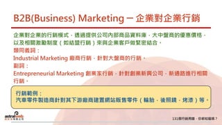 B2B(Business) Marketing ─ 企業對企業行銷
企業對企業的行銷模式，透過提供公司內部商品資料庫，大中盤商的優惠價格，
以及相關激勵制度（如結盟行銷）來與企業客戶做緊密結合。
類同義詞：
Industrial Marketing 廠商行銷，針對大盤商的行銷。
副詞：
Entrepreneurial Marketing 創業家行銷，針對創業新興公司，新通路進行相關
行銷。
行銷範例：
汽車零件製造商針對其下游廠商建置網站販售零件（輪胎，後照鏡，烤漆）等。
 
