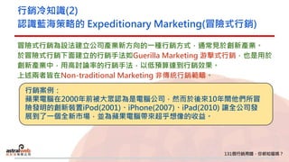 行銷冷知識(2)
認識藍海策略的 Expeditionary Marketing(冒險式行銷)
冒險式行銷為設法建立公司產業新方向的一種行銷方式，通常見於創新產業。
於冒險式行銷下面建立的行銷手法如Guerilla Marketing 游擊式行銷，也是用於
創新產業中，用高討論率的行銷手法，以低預算達到行銷效果。
上述兩者皆在Non-traditional Marketing 非傳統行銷範疇。
行銷案例：
蘋果電腦在2000年前被大眾認為是電腦公司，然而於後來10年間他們所冒
險發明的創新裝置iPod(2001)、iPhone(2007)、iPad(2010) 讓全公司發
展到了一個全新市場，並為蘋果電腦帶來超乎想像的收益。
 