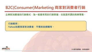B2C(Consumer)Marketing 商家對消費者行銷
企業對消費者的行銷模式，為一般最常見的行銷管道，也就是所謂的商業零售。
行銷範例：
Yahoo拍賣商家對消費者，平價美妝網購等。
 