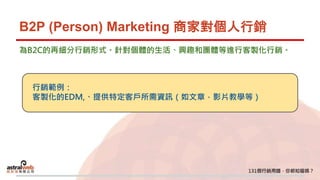 B2P (Person) Marketing 商家對個人行銷
為B2C的再細分行銷形式。針對個體的生活、興趣和團體等進行客製化行銷。
行銷範例：
客製化的EDM,、提供特定客戶所需資訊（如文章，影片教學等）
 