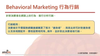 Behavioral Marketing 行為行銷
針對消費者在網路上的行為，進行分析行銷。
行銷範例：
消費者於平價服飾網購連續購買了兩次“連身裙”，商家此時可針對連身裙
以及其相關配件，價格區間相同等...條件，並針對此消費者做行銷。
 