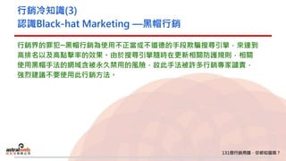 行銷冷知識(3)
認識Black-hat Marketing —黑帽行銷
行銷界的罪犯─黑帽行銷為使用不正當或不道德的手段欺騙搜尋引擎，來達到
高排名以及高點擊率的效果。由於搜尋引擎隨時在更新相關防護規則，相關
使用黑帽手法的網域含被永久禁用的風險，故此手法被許多行銷專家譴責，
強烈建議不要使用此行銷方法。
 