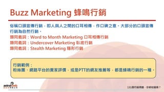 Buzz Marketing 蜂鳴行銷
俗稱口頭宣傳行銷，即人與人之間的口耳相傳，作口碑之意。大部分的口頭宣傳
行銷為自然行銷。
類同義詞：Word to Month Marketing 口耳相傳行銷
類同義詞：Undercover Marketing 臥底行銷
類同義詞：Stealth Marketing 隱形行銷
行銷範例：
粉絲團、網路平台的賣家評價，或是PTT的網友推薦等，都是蜂鳴行銷的一種。
 