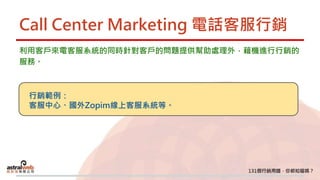 Call Center Marketing 電話客服行銷
利用客戶來電客服系統的同時針對客戶的問題提供幫助處理外，藉機進行行銷的
服務。
行銷範例：
客服中心、國外Zopim線上客服系統等。
 