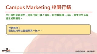 Campus Marketing 校園行銷
主行銷對象為學生、或是校園行政人員等。針對其興趣、科系、需求和生活等
提出相關優惠。
行銷範例：
電影院持學生證購票買一送一。
 
