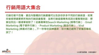 行銷用語大集合
行銷花樣千百種，書店內整櫃的行銷書籍可以告訴你許多不同的行銷術語，如果
你曾經想過要將所有的行銷詞彙整理，並將行銷這個專有名詞分層整理的話，想
辦法列出一個清單就對了！從最簡單的Search Marketing (搜尋行銷），Email
Marketing (電子郵件行銷），Product Marketing (產品行銷），Viral
Marketing (病毒式行銷）...下一秒等你回神過來，你大概已經列了好幾百個名
詞了！
 