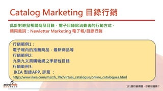 Catalog Marketing 目錄行銷
此針對寄發相關商品目錄，電子目錄給消費者的行銷方式。
類同義詞：Newletter Marketing 電子報/目錄行銷
行銷範例1：
電子報內的推薦商品，最新商品等
行銷範例2:
九乘九文具購物網之季節性目錄
行銷範例3:
IKEA 型錄APP, 詳見 ：
http://www.ikea.com/ms/zh_TW/virtual_catalogue/online_catalogues.html
 