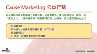 Cause Marketing 公益行銷
指企業結合非營利組織（如基金會，公益團體等）進行相關活動，創造一種
「正向文化」，讓消費者有「購買還可行善」的想法，借此達到行銷的方式。
行銷範例1：
如NuSkin 的受飢兒滋養計劃，NTC計劃
行銷範例2：
7-11統一超商買東西隨手捐發票
 