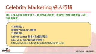 Celebrity Marketing 名人行銷
讓名人成為企業形象主導人，為你的產品背書，強調良好的使用體驗等，吸引
消費者購買。
行銷範例1：
陶晶瑩代言momo購物
行銷範例2：
Lebron James 聯名Nike籃球鞋款
Nike & Lebron聯名鞋款網頁：
http://www.nike.com/tw/zh_tw/c/basketball/lebron-james
 