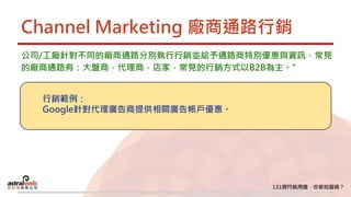 Channel Marketing 廠商通路行銷
公司/工廠針對不同的廠商通路分別執行行銷並給予通路商特別優惠與資訊，常見
的廠商通路有：大盤商，代理商，店家，常見的行銷方式以B2B為主。"
行銷範例：
Google針對代理廣告商提供相關廣告帳戶優惠。
 