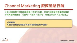 Channel Marketing 廠商通路行銷
公司/工廠針對不同的廠商通路分別執行行銷，並給予通路商特別優惠與資訊，
常見的廠商通路有：大盤商、代理商、店家等，常見的行銷方式以B2B為主。
行銷範例：
Google針對代理廣告商提供相關廣告帳戶優惠。
 
