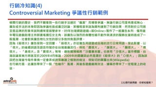 行銷冷知識(4)
Controversial Marketing 爭議性行銷範例
檢閱行銷的歷史，我們不難看到一些行銷手法過於“偏激”而導致爭議。無論行銷公司是有意或無心，
廣告或手法的本身即因為爭議性造成廣泛討論，某種程度來說為順利達到了行銷效果，然而對於公司甚
至是品牌的形象來說則通常是毀譽參半。09年台灣網路遊戲<殺Online>製作了一組廣告系列，僱用當
年電玩遊戲助理主持郭書瑤擔任女主角，該廣告以強烈的身體性暗示動作與清涼的服飾在當時造成了一
股風潮，社會對其廣告物化女性的部分多抱持負面評價。
因為《殺很大》廣告受到一定回響，「殺很大」亦從廣告用語變成台灣的流行日常用語。受此影響，以
「很大」的後綴詞語及語言符號亦在台灣普遍流行，例如「震很大」、「摸很大」、「醜很大」、「博
很大」、「貪很大」及「賣很大」等等，連新聞預報將「沙塵暴來襲」也使用「沙很大」當作標題。台
灣政論家南方朔甚至於2009年4月推論，2009年的關鍵詞必然是源於《殺很大》的「○很大」；因為該
詞把台灣當今每件事情一定會弄成誇張離譜之極致的做法，很貼切的顯露出來(Wikipedia)
在行銷方面，此廣告帶來了一股“性暗示”風潮，其後各遊戲廠商效法，據稱亦帶來了一定程度上的收
益。
 