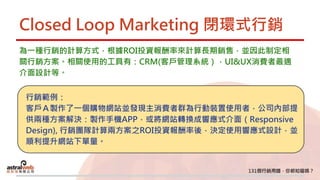 Closed Loop Marketing 閉環式行銷
為一種行銷的計算方式，根據ROI投資報酬率來計算長期銷售，並因此制定相
關行銷方案。相關使用的工具有：CRM(客戶管理系統），UI&UX消費者最適
介面設計等。
行銷範例：
客戶Ａ製作了一個購物網站並發現主消費者群為行動裝置使用者，公司內部提
供兩種方案解決：製作手機APP，或將網站轉換成響應式介面（Responsive
Design), 行銷團隊計算兩方案之ROI投資報酬率後，決定使用響應式設計，並
順利提升網站下單量。
 