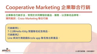 Cooperative Marketing 企業聯合行銷
企業聯名行銷手法，常見於共同開發的產品，服務，以及聯名品牌等。
類同義詞：Cross-Marketing 聯合行銷
行銷範例1：
7-11與Hello Kitty 限量聯名紀念商品。
行銷範例2：
Line 與消方塊遊戲Birzzle app 聯名推出新產品。
 
