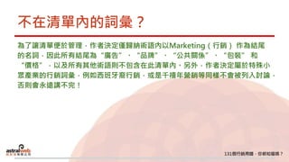 不在清單內的詞彙？
為了讓清單便於管理，作者決定僅歸納術語內以Marketing（行銷） 作為結尾
的名詞，因此所有結尾為“廣告”、“品牌”、“公共關係”、“包裝” 和
“價格”，以及所有其他術語則不包含在此清單內。另外，作者決定屬於特殊小
眾產業的行銷詞彙，例如西班牙裔行銷，或是千禧年營銷等同樣不會被列入討論，
否則會永遠講不完！
 