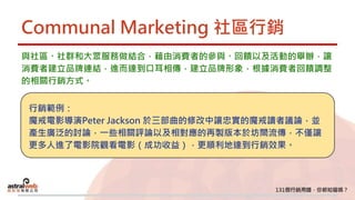 Communal Marketing 社區行銷
與社區、社群和大眾服務做結合，藉由消費者的參與、回饋以及活動的舉辦，讓
消費者建立品牌連結，進而達到口耳相傳，建立品牌形象，根據消費者回饋調整
的相關行銷方式。
行銷範例：
魔戒電影導演Peter Jackson 於三部曲的修改中讓忠實的魔戒讀者議論，並
產生廣泛的討論，一些相關評論以及相對應的再製版本於坊間流傳，不僅讓
更多人進了電影院觀看電影（成功收益），更順利地達到行銷效果。
 