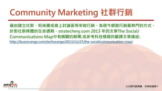 Community Marketing 社群行銷
藉由建立社群、粉絲團或線上討論區等來做行銷。為現今網路行銷最熱門的方式。
針對社群媒體的生命週期，stratechery.com 2013 年的文章The Social/
Communications Map中有精闢的解釋,或參考科技橘報的翻譯文章連結:
http://buzzorange.com/techorange/2013/11/27/the-socialcommunication-map/
 