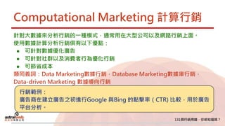 Computational Marketing 計算行銷
針對大數據來分析行銷的一種模式，通常用在大型公司以及網路行銷上面。
使用數據計算分析行銷俱有以下優點：
● 可針對數據優化廣告
● 可針對社群以及消費者行為優化行銷
● 可節省成本
類同義詞：Data Marketing數據行銷，Database Marketing數據庫行銷，
Data-driven Marketing 數據導向行銷
行銷範例：
廣告商在建立廣告之初進行Google 與Bing 的點擊率（CTR) 比較，用於廣告
平台分析。
 