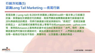 行銷冷知識(5)
認識Long Tail Marketing —長尾行銷
長尾效應（Long-tail) 在2004年美國線上雜誌Wired的一篇文章上引起廣泛
討論。其理論在於網路世代的興起，商家們應該拋開傳統產業行銷著重於前
20%熱銷商品的概念，而將行銷適當分配給其餘80%“長尾巴” 低穩定銷量
的商品上。 此行銷模式被應用在線上零售平台如amazon.com、yahoo.com
等，案例如Amazon上面有將近過半成交的訂單來自於「冷門」物件。其相
關因素我們可歸功於網路時代，資訊流通快速的時代下，人們傾向在網路上
找尋一般商店可能找不到的，具獨特性，以及富個人意義的商品。
 