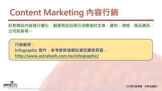 Content Marketing 內容行銷
針對網站內容進行優化，創建有效且吸引消費者的文章，資料，規格，商品資訊，
公司形象等。
行銷範例：
Infographic 製作，參考歐斯瑞網站資訊圖表頁面：
http://www.astralweb.com.tw/infographic/
 