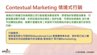 Contextual Marketing 情境式行銷
情境式行銷廣泛地被網路以及行動裝置消費者使用。原理為針對網路消費者，行
動裝置消費行為裏，針對訪客的特定資訊（如IP位置，可得知地理資訊; 自什麼
平台轉到此網站，點擊什麼廣告等）來提供不同的網站內容以及廣告進行針對性
行銷。
行銷範例：
歐斯瑞有限公司提供的Abandoned Cart 廢棄購物車系統，即針對已加入購
物車卻未完成結賬動作的消費者/會員執行 再行銷Remarketing.
 