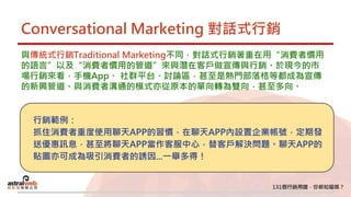 Conversational Marketing 對話式行銷
與傳統式行銷Traditional Marketing不同，對話式行銷著重在用“消費者慣用
的語言”以及“消費者慣用的管道”來與潛在客戶做宣傳與行銷。於現今的市
場行銷來看，手機App、 社群平台、討論區，甚至是熱門部落格等都成為宣傳
的新興管道。與消費者溝通的模式亦從原本的單向轉為雙向，甚至多向。
行銷範例：
抓住消費者重度使用聊天APP的習慣，在聊天APP內設置企業帳號，定期發
送優惠訊息，甚至將聊天APP當作客服中心，替客戶解決問題。聊天APP的
貼圖亦可成為吸引消費者的誘因...一舉多得！
 