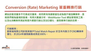 Conversion (Rate) Marketing 著重轉換行銷
網站訪客流量多不代表成交量高，如何將匆匆過客留住成為客戶增加轉換率，是
商家們極為重視的區塊。利用大數據分析、WebMaster Tool 網站管理員工具，
以及A/B轉換率測試等提升網路行銷以及SEO優化，達到精準行銷的效果。
行銷範例：
歐斯瑞有限公司針對其客戶Total Watch Repair 於五年內致力于CRO轉換率
優化，於2014年達到銷售成長近300%。
 