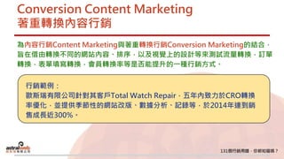 Conversion Content Marketing
著重轉換內容行銷
為內容行銷Content Marketing與著重轉換行銷Conversion Marketing的結合，
旨在借由轉換不同的網站內容、排序，以及視覺上的設計等來測試流量轉換，訂單
轉換，表單填寫轉換，會員轉換率等是否能提升的一種行銷方式。
行銷範例：
歐斯瑞有限公司針對其客戶Total Watch Repair，五年內致力於CRO轉換
率優化，並提供季節性的網站改版、數據分析、記錄等，於2014年達到銷
售成長近300%。
 