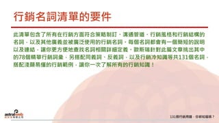 行銷名詞清單的要件
此清單包含了所有在行銷方面符合策略制訂、溝通管道、行銷風格和行銷結構的
名詞，以及其他廣義並被廣泛使用的行銷名詞。每個名詞都會有一個簡短的說明
以及連結，讓你更方便地查找名詞相關詳細定義。歐斯瑞針對此篇文章挑出其中
的78個精華行銷詞彙，另搭配同義詞、反義詞，以及行銷冷知識等共131個名詞，
搭配淺顯易懂的行銷範例，讓你一次了解所有的行銷知識！
 