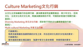 Culture Marketing文化行銷
以文化主流為輔進行的品牌行銷，讓消費者認同並購買產品。青少年文化、亞洲
文化、主流文化和次文化等；根據消費族群的不同，可個別針對進行相關行銷。
副詞1：
Diversity Marketing 多元文化行銷，即針對不同的文化觀眾群個別行銷。
副詞2：
Multi-cultural Marketing 多重文化行銷
行銷範例1：
飛柔洗髮精廣告強調柔順的女性之美，符合亞洲文化對於女性美的要求。
行銷範例2：
逢年過節的養生禮品廣告，強調中華文化敬老尊賢，孝順長輩的要求。
 
