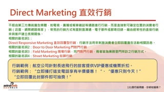 Direct Marketing 直效行銷
不經由第三方傳統廣告媒體，如電視、廣播或報章雜誌等通路進行行銷，而是直接對可確定位置的消費者行
銷（店面、網際網路商家），常見的行銷方式有面對面溝通、電子郵件或郵寄目錄。藉由經常性的直接行銷
來與客戶建立長期關係。
相關的副名詞1：
Direct Responsive Marketing 直效回覆型行銷，行銷手法用來刺激消費者立即回覆廣告活動相關訊息。
相關的副名詞2：Door to Door Marketing 門對門行銷
相關的副名詞3：Field Marketing 現場行銷，同門對門行銷，兩者皆為業務登門拜訪之行銷方式。
相關的副名詞4：Street Marketing 街頭行銷
行銷範例：航空公司針對長途飛行的旅客提供VIP優惠或機票折扣。
行銷範例：“立即播打這支電話享有半價優惠！“、“優惠只到今天！”
“立即回覆此封郵件即可抽獎！”
 
