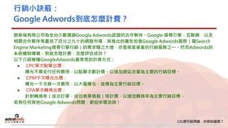 行銷小訣竅：
Google Adwords到底怎麼計費？
歐斯瑞有限公司為全台少數通過Googla Adwords認證的合作夥伴。Google 搜尋引擎，互聯網，以及
相關合作夥伴等囊括了百分之九十的網路市場，其推出的廣告加值Google Adwords服務（屬Search
Engine Marketing搜尋引擎行銷）的需求隨之大增，亦是商家著重的行銷服務之一。然而Adwords的
系統機制複雜，到底怎麼計費，怎麼評估成效？
以下介紹幾種GoogleAdwords最常見的計算方式：
● CPC單次點擊出價：
曝光不需支付任何費用，以點擊次數計價。以增加網站流量為主要的行銷目標。
● CPM千次曝光出價：
曝光一千次算一次費用，以大量曝光，宣傳為主要行銷目標。
● CPA單次轉換出價：
針對轉換率（成功訂單，成功表單填寫）等計價，以增加轉換率為主要行銷目標。
若有任何其他Google Adwords問題，歡迎來電洽詢！
 